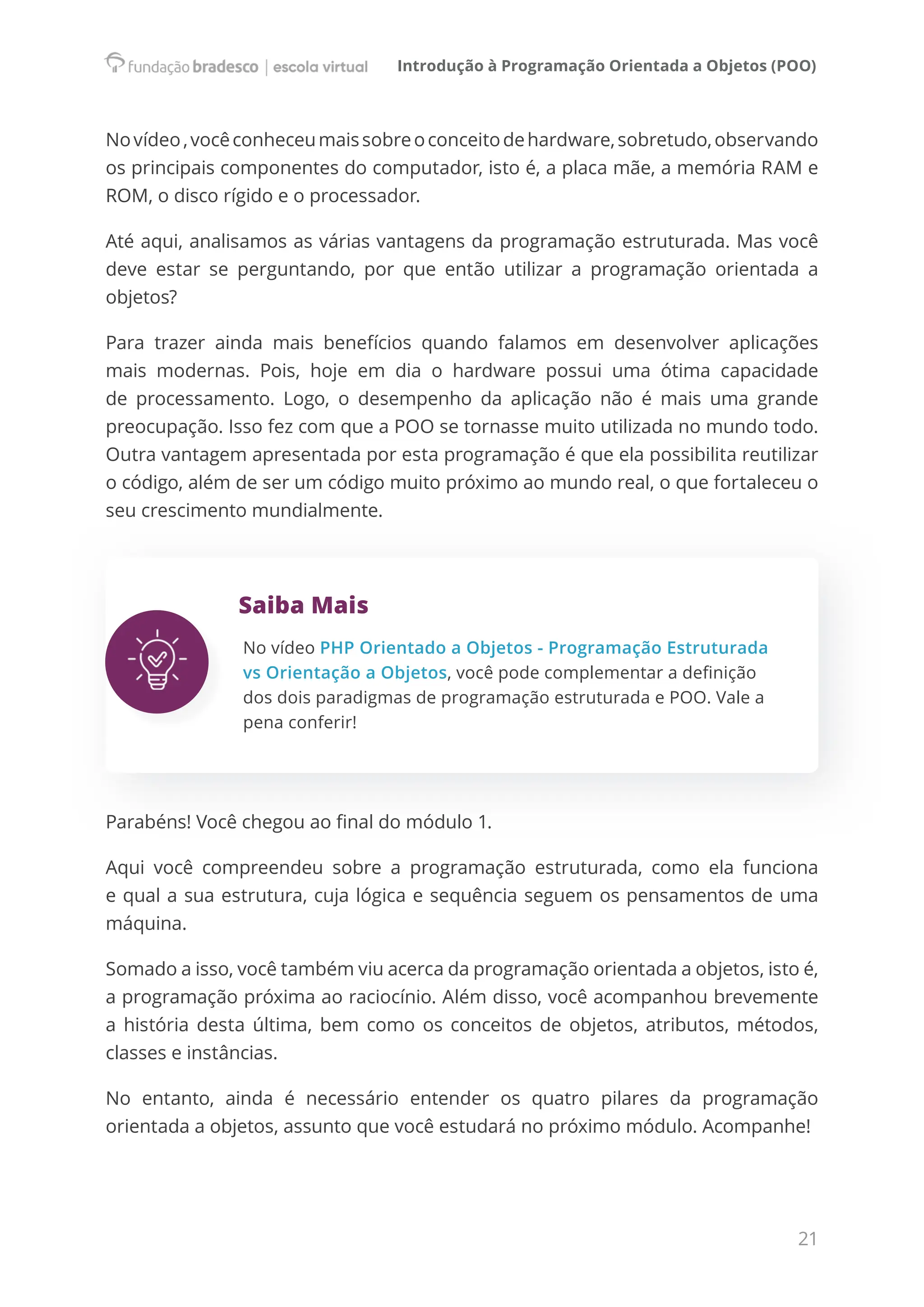 Introdução à Programação Orientada a Objetos (POO)
21
Novídeo,vocêconheceumaissobreoconceitodehardware,sobretudo,observando
os principais componentes do computador, isto é, a placa mãe, a memória RAM e
ROM, o disco rígido e o processador.
Até aqui, analisamos as várias vantagens da programação estruturada. Mas você
deve estar se perguntando, por que então utilizar a programação orientada a
objetos?
Para trazer ainda mais benefícios quando falamos em desenvolver aplicações
mais modernas. Pois, hoje em dia o hardware possui uma ótima capacidade
de processamento. Logo, o desempenho da aplicação não é mais uma grande
preocupação. Isso fez com que a POO se tornasse muito utilizada no mundo todo.
Outra vantagem apresentada por esta programação é que ela possibilita reutilizar
o código, além de ser um código muito próximo ao mundo real, o que fortaleceu o
seu crescimento mundialmente.
Saiba Mais
No vídeo PHP Orientado a Objetos - Programação Estruturada
vs Orientação a Objetos, você pode complementar a definição
dos dois paradigmas de programação estruturada e POO. Vale a
pena conferir!
Parabéns! Você chegou ao final do módulo 1.
Aqui você compreendeu sobre a programação estruturada, como ela funciona
e qual a sua estrutura, cuja lógica e sequência seguem os pensamentos de uma
máquina.
Somado a isso, você também viu acerca da programação orientada a objetos, isto é,
a programação próxima ao raciocínio. Além disso, você acompanhou brevemente
a história desta última, bem como os conceitos de objetos, atributos, métodos,
classes e instâncias.
No entanto, ainda é necessário entender os quatro pilares da programação
orientada a objetos, assunto que você estudará no próximo módulo. Acompanhe!
 