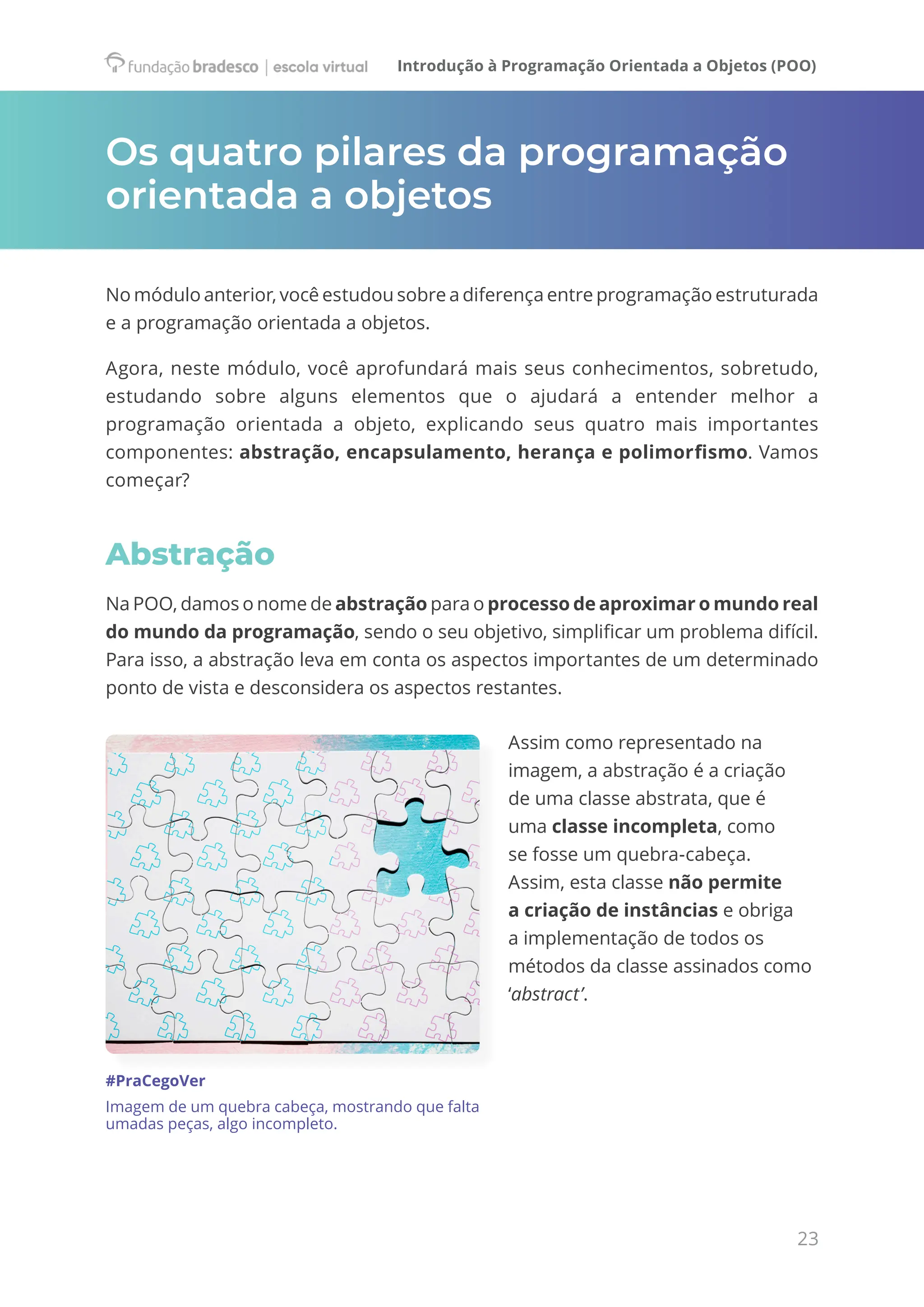 Introdução à Programação Orientada a Objetos (POO)
23
Os quatro pilares da programação
orientada a objetos
No módulo anterior, você estudou sobre a diferença entre programação estruturada
e a programação orientada a objetos.
Agora, neste módulo, você aprofundará mais seus conhecimentos, sobretudo,
estudando sobre alguns elementos que o ajudará a entender melhor a
programação orientada a objeto, explicando seus quatro mais importantes
componentes: abstração, encapsulamento, herança e polimorfismo. Vamos
começar?
Abstração
Na POO, damos o nome de abstração para o processo de aproximar o mundo real
do mundo da programação, sendo o seu objetivo, simplificar um problema difícil.
Para isso, a abstração leva em conta os aspectos importantes de um determinado
ponto de vista e desconsidera os aspectos restantes.
Assim como representado na
imagem, a abstração é a criação
de uma classe abstrata, que é
uma classe incompleta, como
se fosse um quebra-cabeça.
Assim, esta classe não permite
a criação de instâncias e obriga
a implementação de todos os
métodos da classe assinados como
‘abstract’.
#PraCegoVer
Imagem de um quebra cabeça, mostrando que falta
umadas peças, algo incompleto.
 