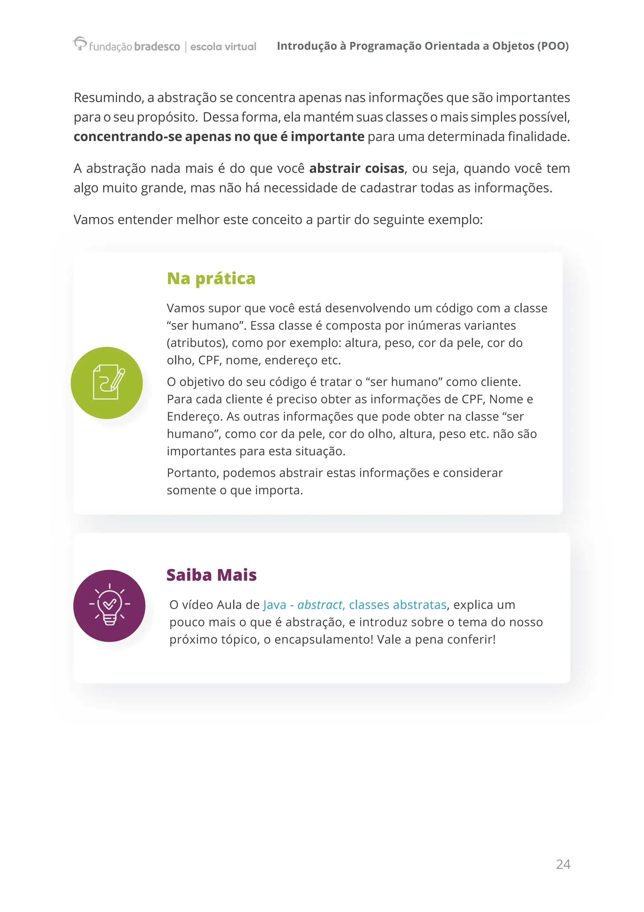 Introdução à Programação Orientada a Objetos (POO)
24
Resumindo, a abstração se concentra apenas nas informações que são importantes
para o seu propósito.  Dessa forma, ela mantém suas classes o mais simples possível,
concentrando-se apenas no que é importante para uma determinada finalidade.
A abstração nada mais é do que você abstrair coisas, ou seja, quando você tem
algo muito grande, mas não há necessidade de cadastrar todas as informações.
Vamos entender melhor este conceito a partir do seguinte exemplo:
Na prática
Vamos supor que você está desenvolvendo um código com a classe
“ser humano”. Essa classe é composta por inúmeras variantes
(atributos), como por exemplo: altura, peso, cor da pele, cor do
olho, CPF, nome, endereço etc.
O objetivo do seu código é tratar o “ser humano” como cliente.
Para cada cliente é preciso obter as informações de CPF, Nome e
Endereço. As outras informações que pode obter na classe “ser
humano”, como cor da pele, cor do olho, altura, peso etc. não são
importantes para esta situação.
Portanto, podemos abstrair estas informações e considerar
somente o que importa.
Saiba Mais
O vídeo Aula de Java - abstract, classes abstratas, explica um
pouco mais o que é abstração, e introduz sobre o tema do nosso
próximo tópico, o encapsulamento! Vale a pena conferir!
 