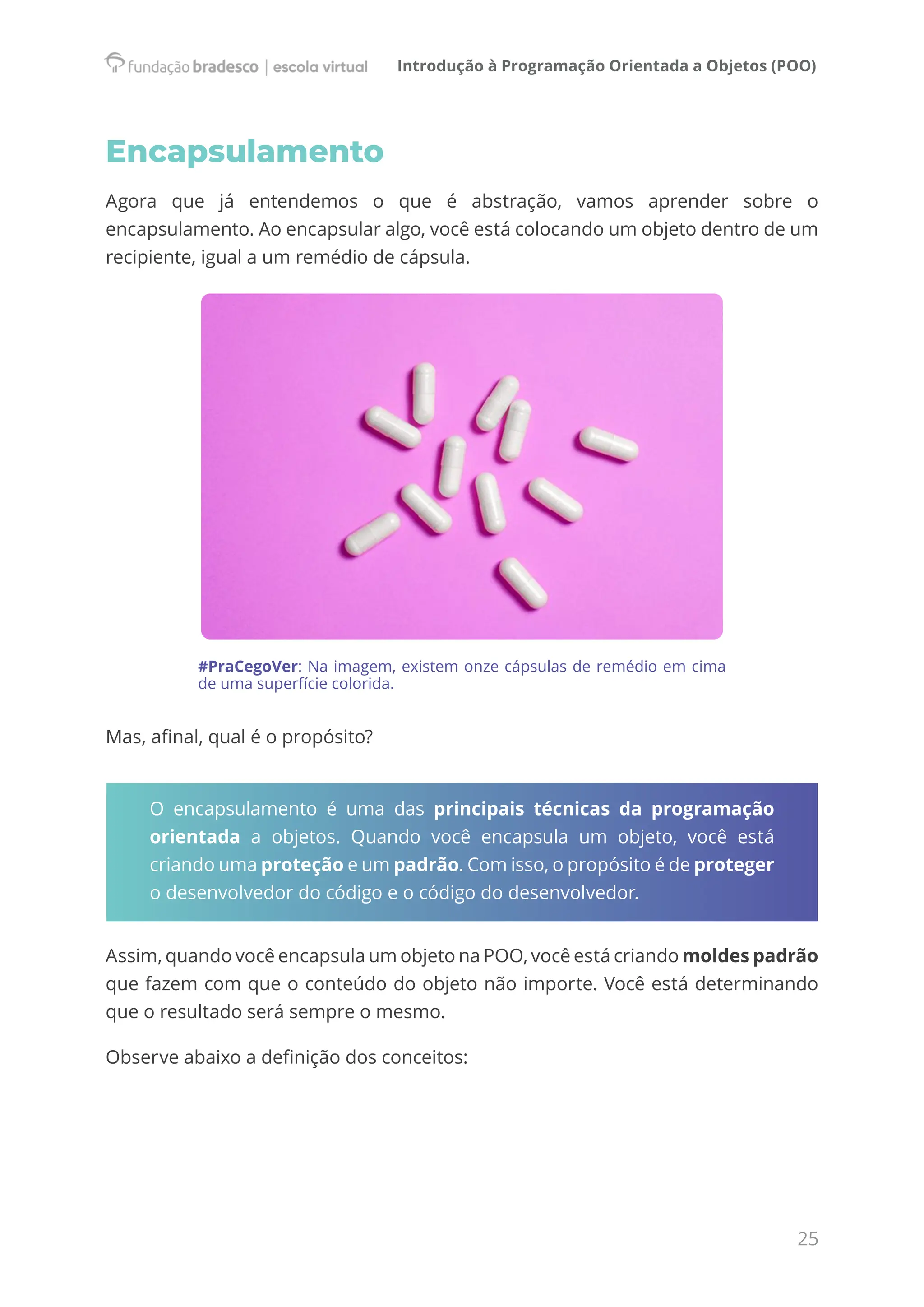 Introdução à Programação Orientada a Objetos (POO)
25
Encapsulamento
Agora que já entendemos o que é abstração, vamos aprender sobre o
encapsulamento. Ao encapsular algo, você está colocando um objeto dentro de um
recipiente, igual a um remédio de cápsula.
#PraCegoVer: Na imagem, existem onze cápsulas de remédio em cima
de uma superfície colorida.
Mas, afinal, qual é o propósito?
O encapsulamento é uma das principais técnicas da programação
orientada a objetos. Quando você encapsula um objeto, você está
criando uma proteção e um padrão. Com isso, o propósito é de proteger
o desenvolvedor do código e o código do desenvolvedor.
Assim, quando você encapsula um objeto na POO, você está criando moldes padrão
que fazem com que o conteúdo do objeto não importe. Você está determinando
que o resultado será sempre o mesmo.
Observe abaixo a definição dos conceitos:
 