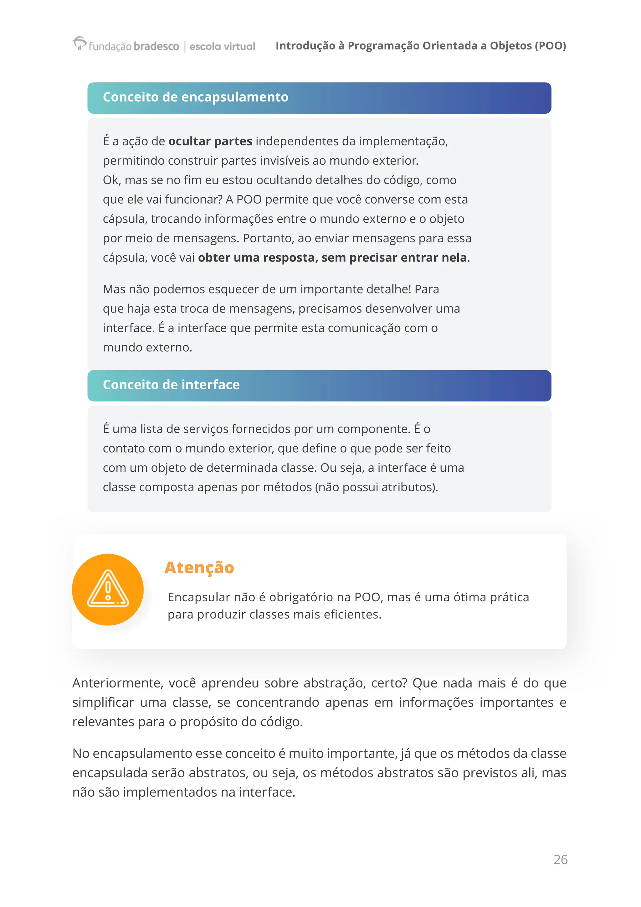 Introdução à Programação Orientada a Objetos (POO)
26
Conceito de encapsulamento
É a ação de ocultar partes independentes da implementação,
permitindo construir partes invisíveis ao mundo exterior.
Ok, mas se no fim eu estou ocultando detalhes do código, como
que ele vai funcionar? A POO permite que você converse com esta
cápsula, trocando informações entre o mundo externo e o objeto
por meio de mensagens. Portanto, ao enviar mensagens para essa
cápsula, você vai obter uma resposta, sem precisar entrar nela.
Mas não podemos esquecer de um importante detalhe! Para
que haja esta troca de mensagens, precisamos desenvolver uma
interface. É a interface que permite esta comunicação com o
mundo externo.
Conceito de interface
É uma lista de serviços fornecidos por um componente. É o
contato com o mundo exterior, que define o que pode ser feito
com um objeto de determinada classe. Ou seja, a interface é uma
classe composta apenas por métodos (não possui atributos).
Atenção
Encapsular não é obrigatório na POO, mas é uma ótima prática
para produzir classes mais eficientes.
Anteriormente, você aprendeu sobre abstração, certo? Que nada mais é do que
simplificar uma classe, se concentrando apenas em informações importantes e
relevantes para o propósito do código.
No encapsulamento esse conceito é muito importante, já que os métodos da classe
encapsulada serão abstratos, ou seja, os métodos abstratos são previstos ali, mas
não são implementados na interface.
 