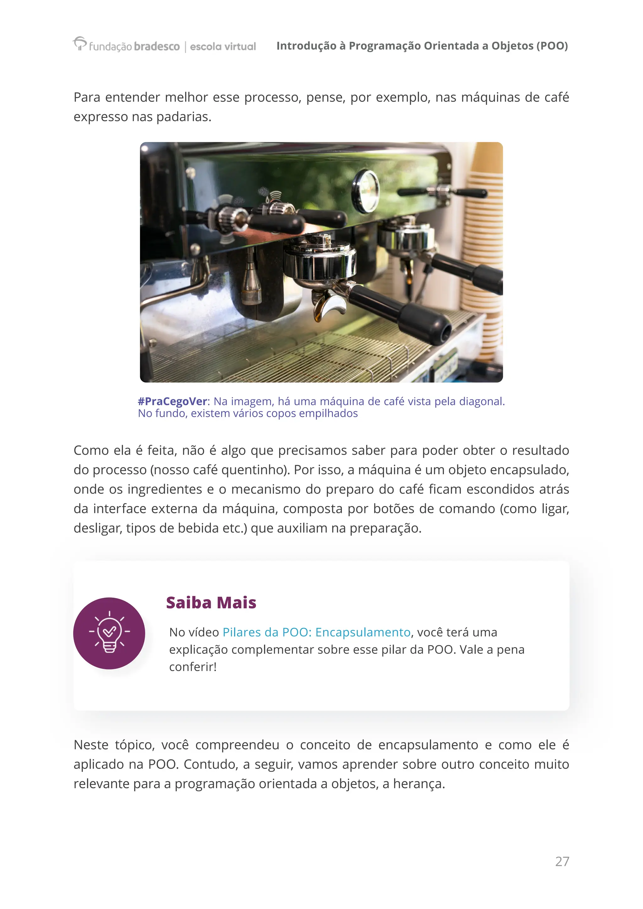 Introdução à Programação Orientada a Objetos (POO)
27
Para entender melhor esse processo, pense, por exemplo, nas máquinas de café
expresso nas padarias.
#PraCegoVer: Na imagem, há uma máquina de café vista pela diagonal.
No fundo, existem vários copos empilhados
Como ela é feita, não é algo que precisamos saber para poder obter o resultado
do processo (nosso café quentinho). Por isso, a máquina é um objeto encapsulado,
onde os ingredientes e o mecanismo do preparo do café ficam escondidos atrás
da interface externa da máquina, composta por botões de comando (como ligar,
desligar, tipos de bebida etc.) que auxiliam na preparação.
Saiba Mais
No vídeo Pilares da POO: Encapsulamento, você terá uma
explicação complementar sobre esse pilar da POO. Vale a pena
conferir!
Neste tópico, você compreendeu o conceito de encapsulamento e como ele é
aplicado na POO. Contudo, a seguir, vamos aprender sobre outro conceito muito
relevante para a programação orientada a objetos, a herança.
 