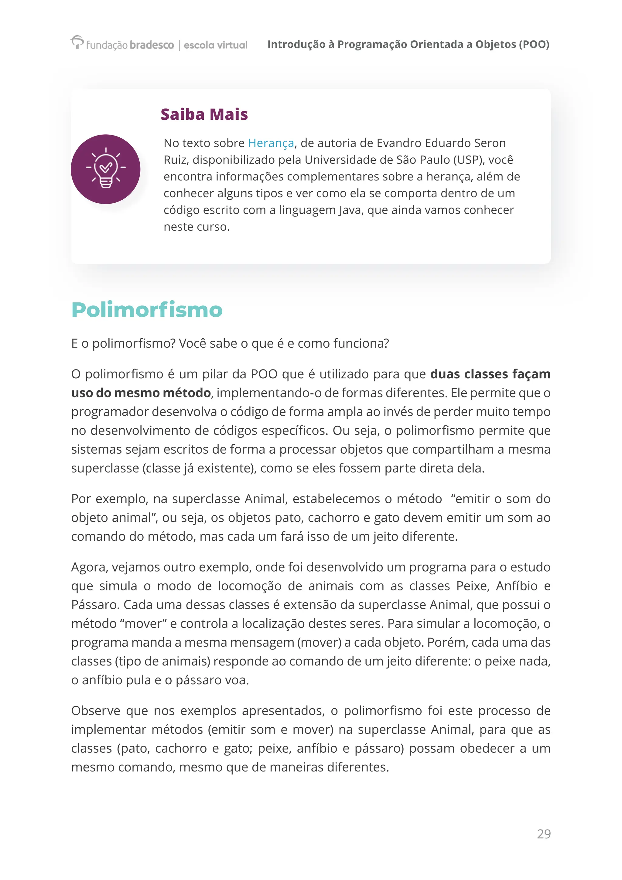 Introdução à Programação Orientada a Objetos (POO)
29
Saiba Mais
No texto sobre Herança, de autoria de Evandro Eduardo Seron
Ruiz, disponibilizado pela Universidade de São Paulo (USP), você
encontra informações complementares sobre a herança, além de
conhecer alguns tipos e ver como ela se comporta dentro de um
código escrito com a linguagem Java, que ainda vamos conhecer
neste curso.
Polimorfismo
E o polimorfismo? Você sabe o que é e como funciona?
O polimorfismo é um pilar da POO que é utilizado para que duas classes façam
uso do mesmo método, implementando-o de formas diferentes. Ele permite que o
programador desenvolva o código de forma ampla ao invés de perder muito tempo
no desenvolvimento de códigos específicos. Ou seja, o polimorfismo permite que
sistemas sejam escritos de forma a processar objetos que compartilham a mesma
superclasse (classe já existente), como se eles fossem parte direta dela.
Por exemplo, na superclasse Animal, estabelecemos o método  “emitir o som do
objeto animal”, ou seja, os objetos pato, cachorro e gato devem emitir um som ao
comando do método, mas cada um fará isso de um jeito diferente.
Agora, vejamos outro exemplo, onde foi desenvolvido um programa para o estudo
que simula o modo de locomoção de animais com as classes Peixe, Anfíbio e
Pássaro. Cada uma dessas classes é extensão da superclasse Animal, que possui o
método “mover” e controla a localização destes seres. Para simular a locomoção, o
programa manda a mesma mensagem (mover) a cada objeto. Porém, cada uma das
classes (tipo de animais) responde ao comando de um jeito diferente: o peixe nada,
o anfíbio pula e o pássaro voa.
Observe que nos exemplos apresentados, o polimorfismo foi este processo de
implementar métodos (emitir som e mover) na superclasse Animal, para que as
classes (pato, cachorro e gato; peixe, anfíbio e pássaro) possam obedecer a um
mesmo comando, mesmo que de maneiras diferentes.
 