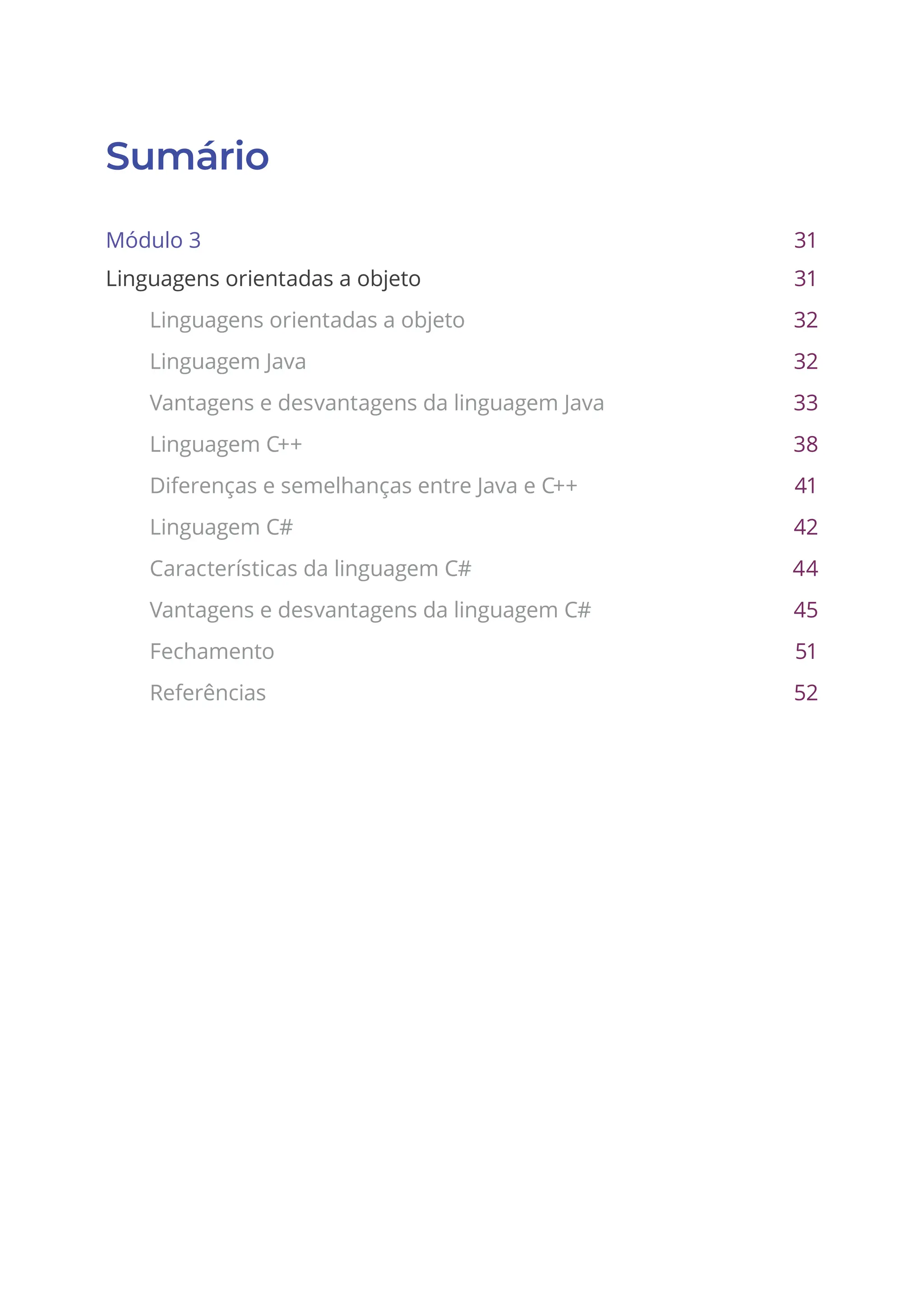 Sumário
Módulo 3 31
Linguagens orientadas a objeto 31
Linguagens orientadas a objeto 32
Linguagem Java 32
Vantagens e desvantagens da linguagem Java 33
Linguagem C++ 38
Diferenças e semelhanças entre Java e C++ 41
Linguagem C# 42
Características da linguagem C# 44
Vantagens e desvantagens da linguagem C# 45
Fechamento 51
Referências 52
 