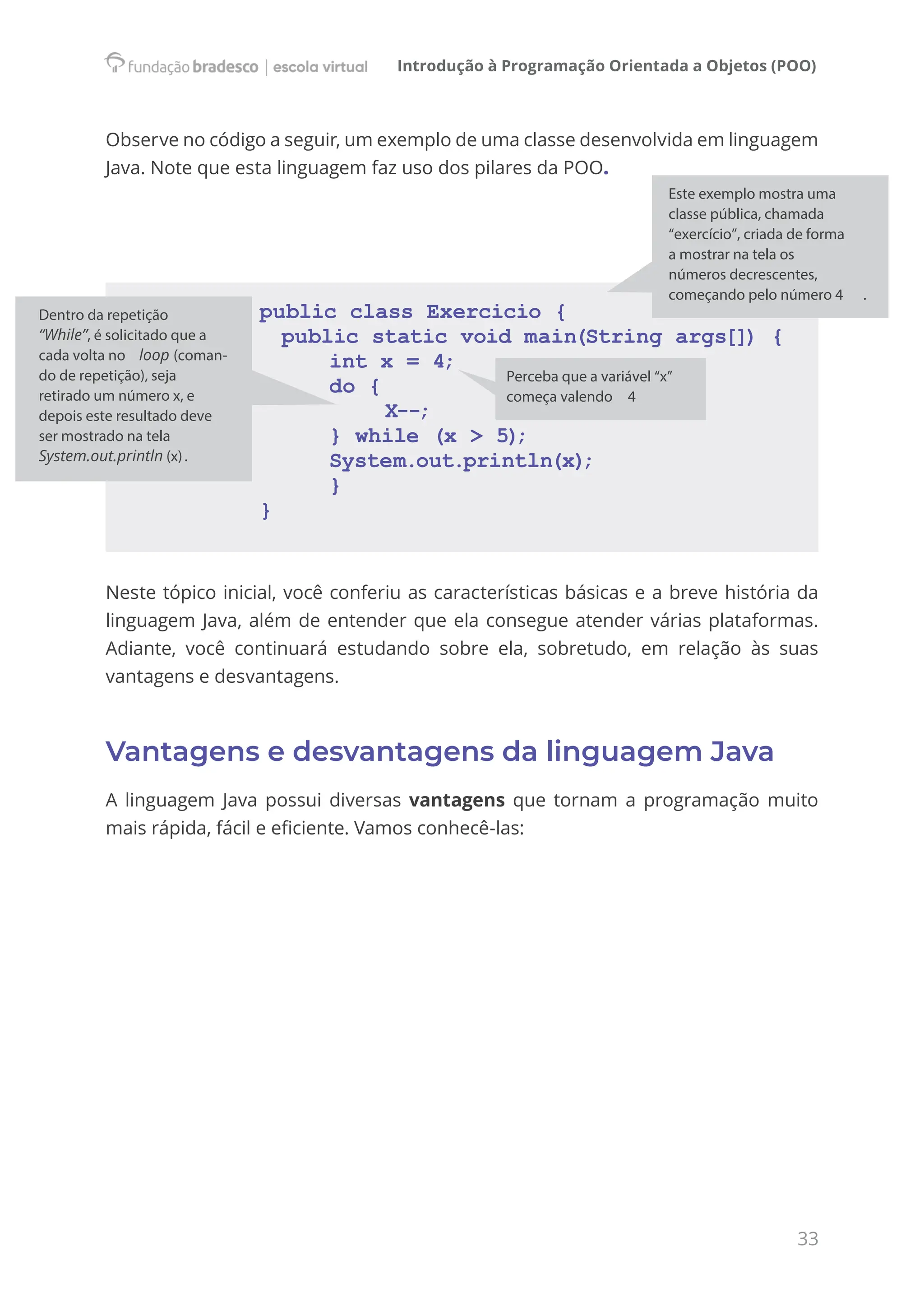 Introdução à Programação Orientada a Objetos (POO)
33
Observe no código a seguir, um exemplo de uma classe desenvolvida em linguagem
Java. Note que esta linguagem faz uso dos pilares da POO.
public class Exercicio {
public static void main(String args[]) {
int x = 4;
do {
		 X--;
} while (x > 5)
;
System.out.println(x)
;
}
}
Neste tópico inicial, você conferiu as características básicas e a breve história da
linguagem Java, além de entender que ela consegue atender várias plataformas.
Adiante, você continuará estudando sobre ela, sobretudo, em relação às suas
vantagens e desvantagens.
Vantagens e desvantagens da linguagem Java
A linguagem Java possui diversas vantagens que tornam a programação muito
mais rápida, fácil e eficiente. Vamos conhecê-las:
Este exemplo mostra uma
classe pública, chamada
“exercício”, criada de forma
a mostrar na tela os
números decrescentes,
começando pelo número 4 .
Perceba que a variável “x”
começa valendo 4
Dentro da repetição
“While”, é solicitado que a
cada volta no loop (coman-
do de repetição), seja
retirado um número x, e
depois este resultado deve
ser mostrado na tela
System.out.println (x).
 