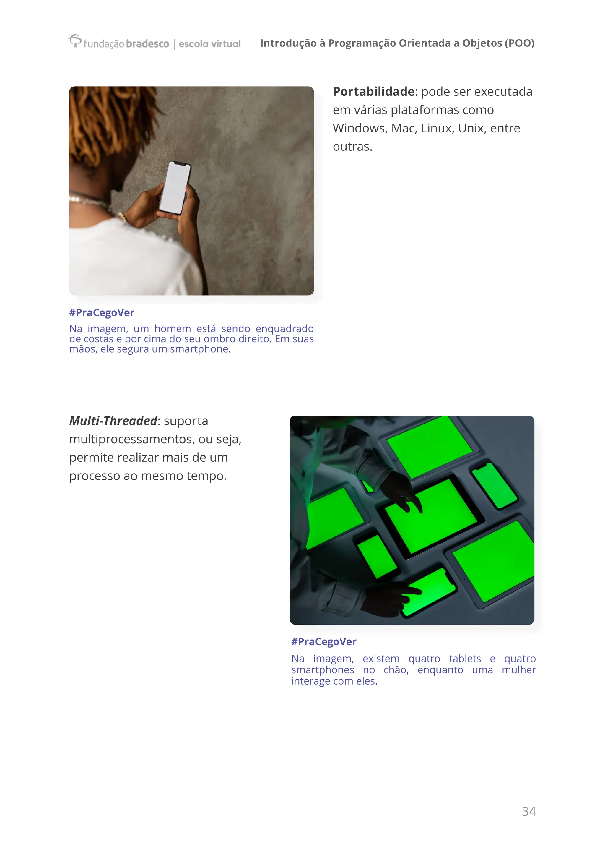 Introdução à Programação Orientada a Objetos (POO)
34
Portabilidade: pode ser executada
em várias plataformas como
Windows, Mac, Linux, Unix, entre
outras.
Multi-Threaded: suporta
multiprocessamentos, ou seja,
permite realizar mais de um
processo ao mesmo tempo.
#PraCegoVer
Na imagem, existem quatro tablets e quatro
smartphones no chão, enquanto uma mulher
interage com eles.
#PraCegoVer
Na imagem, um homem está sendo enquadrado
de costas e por cima do seu ombro direito. Em suas
mãos, ele segura um smartphone.
 