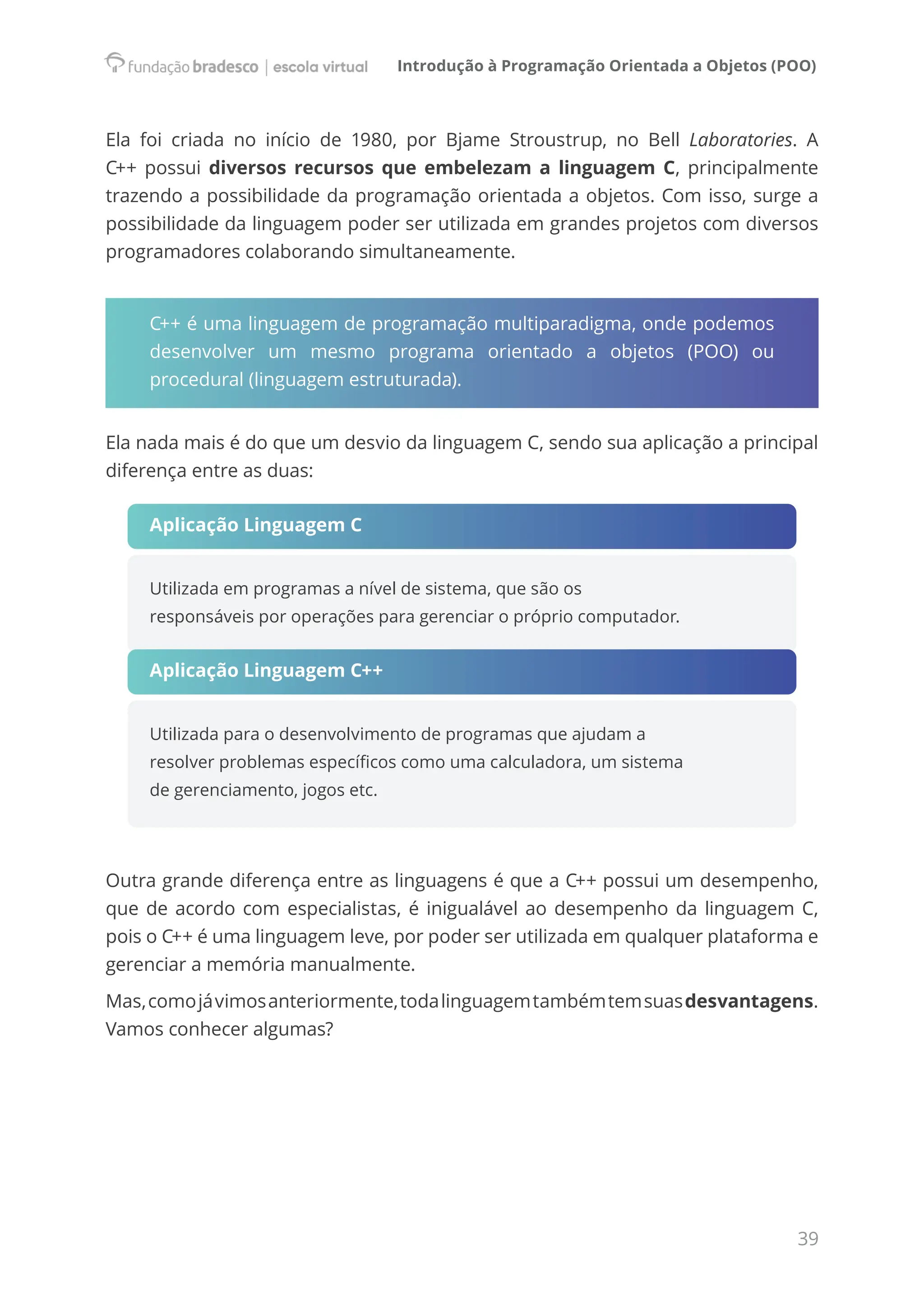 Introdução à Programação Orientada a Objetos (POO)
39
Ela foi criada no início de 1980, por Bjame Stroustrup, no Bell Laboratories. A
C++ possui diversos recursos que embelezam a linguagem C, principalmente
trazendo a possibilidade da programação orientada a objetos. Com isso, surge a
possibilidade da linguagem poder ser utilizada em grandes projetos com diversos
programadores colaborando simultaneamente.
C++ é uma linguagem de programação multiparadigma, onde podemos
desenvolver um mesmo programa orientado a objetos (POO) ou
procedural (linguagem estruturada).
Ela nada mais é do que um desvio da linguagem C, sendo sua aplicação a principal
diferença entre as duas:
Aplicação Linguagem C
Utilizada em programas a nível de sistema, que são os
responsáveis por operações para gerenciar o próprio computador.
Aplicação Linguagem C++
Utilizada para o desenvolvimento de programas que ajudam a
resolver problemas específicos como uma calculadora, um sistema
de gerenciamento, jogos etc.
Outra grande diferença entre as linguagens é que a C++ possui um desempenho,
que de acordo com especialistas, é inigualável ao desempenho da linguagem C,
pois o C++ é uma linguagem leve, por poder ser utilizada em qualquer plataforma e
gerenciar a memória manualmente.
Mas,comojávimosanteriormente,todalinguagemtambémtemsuasdesvantagens.
Vamos conhecer algumas?
 