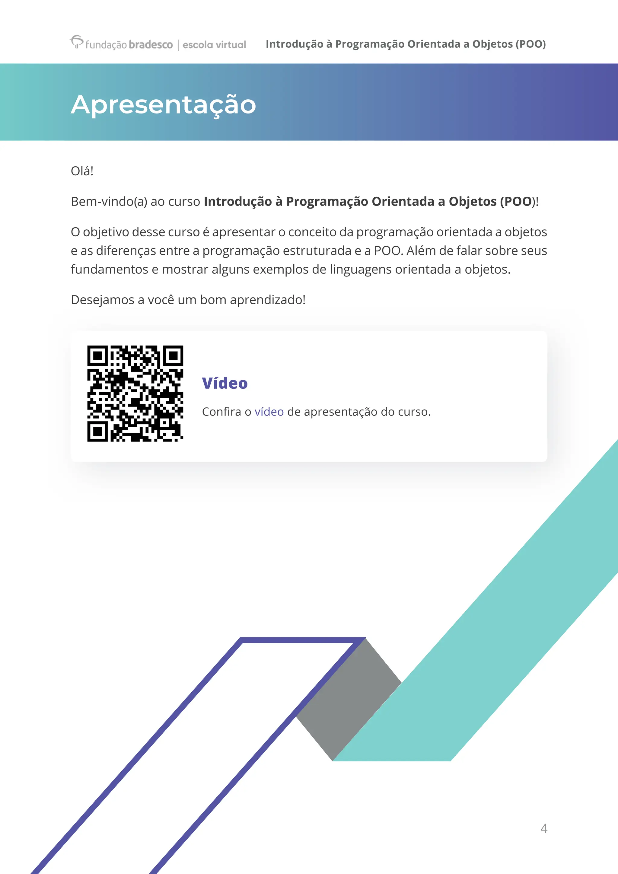 Introdução à Programação Orientada a Objetos (POO)
4
Apresentação
Olá!
Bem-vindo(a) ao curso Introdução à Programação Orientada a Objetos (POO)!
O objetivo desse curso é apresentar o conceito da programação orientada a objetos
e as diferenças entre a programação estruturada e a POO. Além de falar sobre seus
fundamentos e mostrar alguns exemplos de linguagens orientada a objetos.
Desejamos a você um bom aprendizado!
Vídeo
Confira o vídeo de apresentação do curso.
 