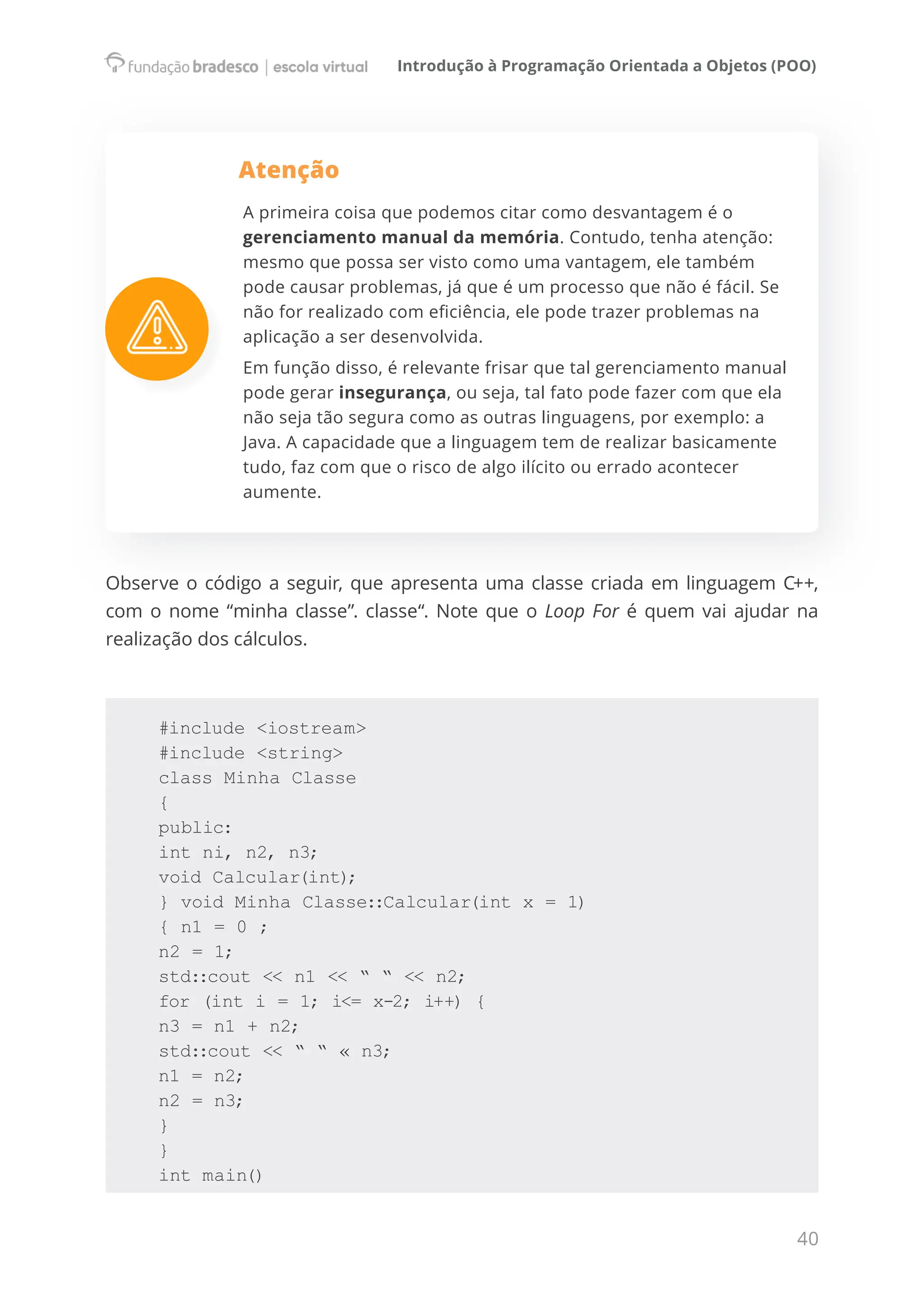 Introdução à Programação Orientada a Objetos (POO)
40
Atenção
A primeira coisa que podemos citar como desvantagem é o
gerenciamento manual da memória. Contudo, tenha atenção:
mesmo que possa ser visto como uma vantagem, ele também
pode causar problemas, já que é um processo que não é fácil. Se
não for realizado com eficiência, ele pode trazer problemas na
aplicação a ser desenvolvida.
Em função disso, é relevante frisar que tal gerenciamento manual
pode gerar insegurança, ou seja, tal fato pode fazer com que ela
não seja tão segura como as outras linguagens, por exemplo: a
Java. A capacidade que a linguagem tem de realizar basicamente
tudo, faz com que o risco de algo ilícito ou errado acontecer
aumente.
Observe o código a seguir, que apresenta uma classe criada em linguagem C++,
com o nome “minha classe”. classe“. Note que o Loop For é quem vai ajudar na
realização dos cálculos.
#include <iostream>
#include <string>
class Minha Classe
{
public:
int ni, n2, n3;
void Calcular(int);
} void Minha Classe::Calcular(int x = 1)
{ n1 = 0 ;
n2 = 1;
std::cout << n1 << “ “ << n2;
for (int i = 1; i<= x-2; i++) {
n3 = n1 + n2;
std::cout << “ “ « n3;
n1 = n2;
n2 = n3;
}
}
int main()
 