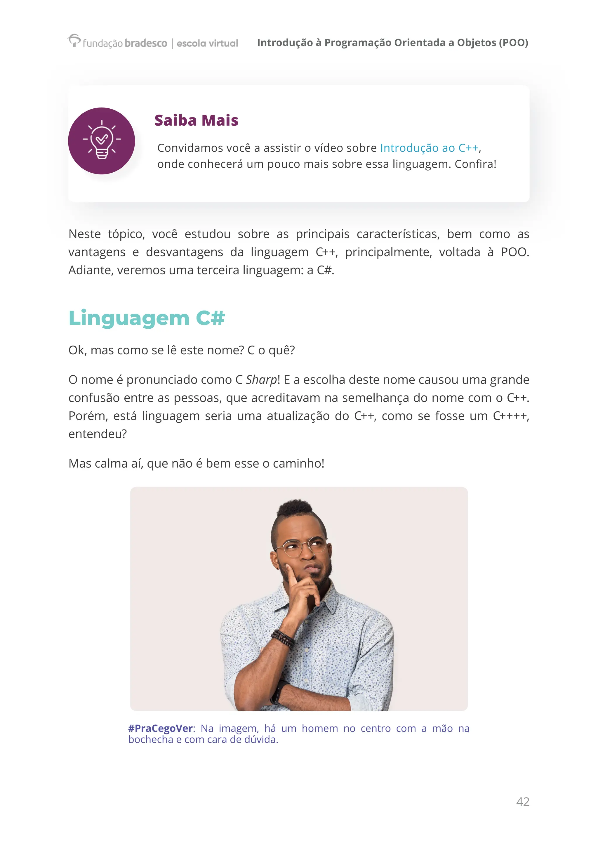 Introdução à Programação Orientada a Objetos (POO)
42
Saiba Mais
Convidamos você a assistir o vídeo sobre Introdução ao C++,
onde conhecerá um pouco mais sobre essa linguagem. Confira!
Neste tópico, você estudou sobre as principais características, bem como as
vantagens e desvantagens da linguagem C++, principalmente, voltada à POO.
Adiante, veremos uma terceira linguagem: a C#.
Linguagem C#
Ok, mas como se lê este nome? C o quê?
O nome é pronunciado como C Sharp! E a escolha deste nome causou uma grande
confusão entre as pessoas, que acreditavam na semelhança do nome com o C++.
Porém, está linguagem seria uma atualização do C++, como se fosse um C++++,
entendeu?
Mas calma aí, que não é bem esse o caminho!
#PraCegoVer: Na imagem, há um homem no centro com a mão na
bochecha e com cara de dúvida.
 