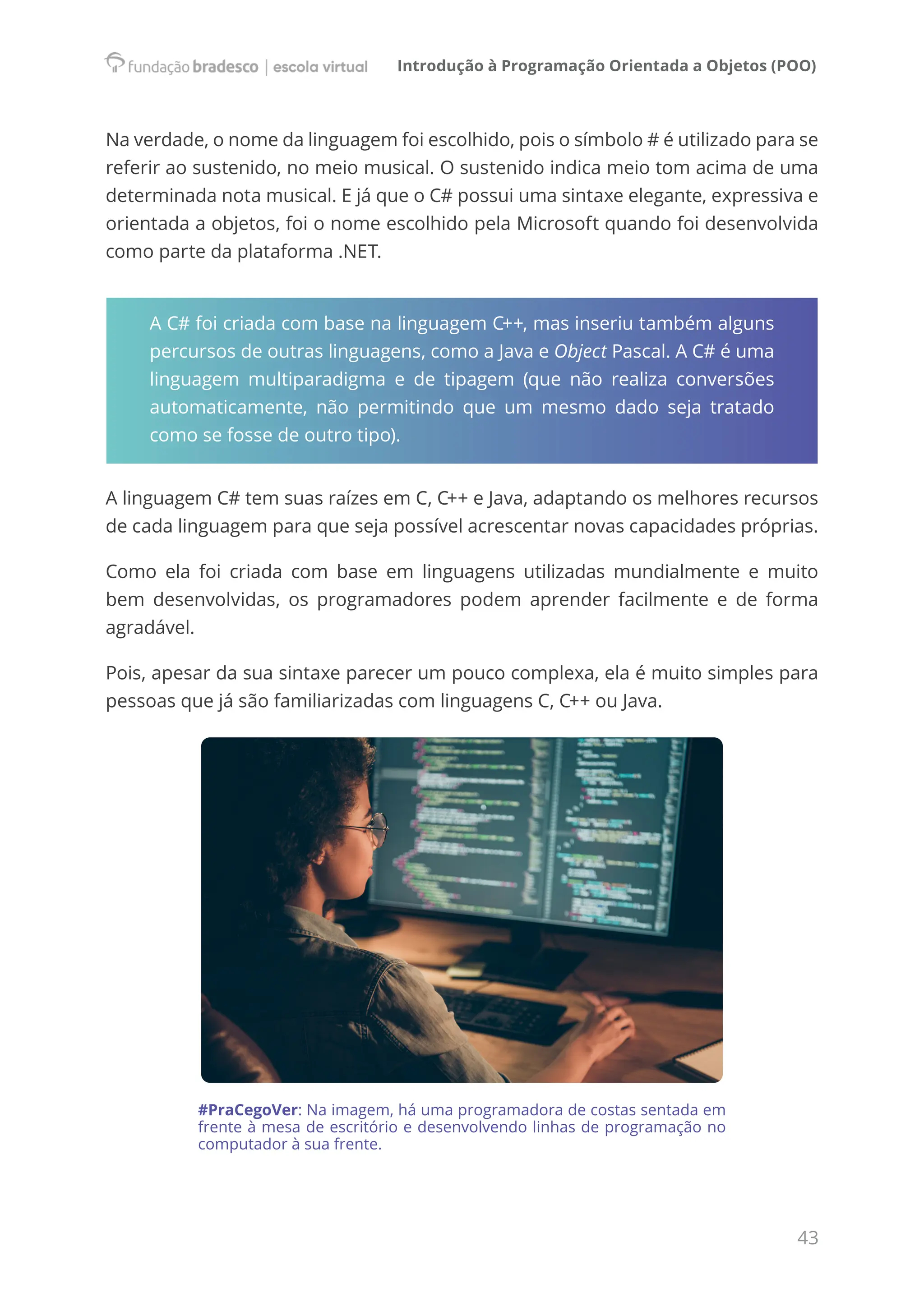 Introdução à Programação Orientada a Objetos (POO)
43
Na verdade, o nome da linguagem foi escolhido, pois o símbolo # é utilizado para se
referir ao sustenido, no meio musical. O sustenido indica meio tom acima de uma
determinada nota musical. E já que o C# possui uma sintaxe elegante, expressiva e
orientada a objetos, foi o nome escolhido pela Microsoft quando foi desenvolvida
como parte da plataforma .NET.
A C# foi criada com base na linguagem C++, mas inseriu também alguns
percursos de outras linguagens, como a Java e Object Pascal. A C# é uma
linguagem multiparadigma e de tipagem (que não realiza conversões
automaticamente, não permitindo que um mesmo dado seja tratado
como se fosse de outro tipo).
A linguagem C# tem suas raízes em C, C++ e Java, adaptando os melhores recursos
de cada linguagem para que seja possível acrescentar novas capacidades próprias.
Como ela foi criada com base em linguagens utilizadas mundialmente e muito
bem desenvolvidas, os programadores podem aprender facilmente e de forma
agradável.
Pois, apesar da sua sintaxe parecer um pouco complexa, ela é muito simples para
pessoas que já são familiarizadas com linguagens C, C++ ou Java.
#PraCegoVer: Na imagem, há uma programadora de costas sentada em
frente à mesa de escritório e desenvolvendo linhas de programação no
computador à sua frente.
 