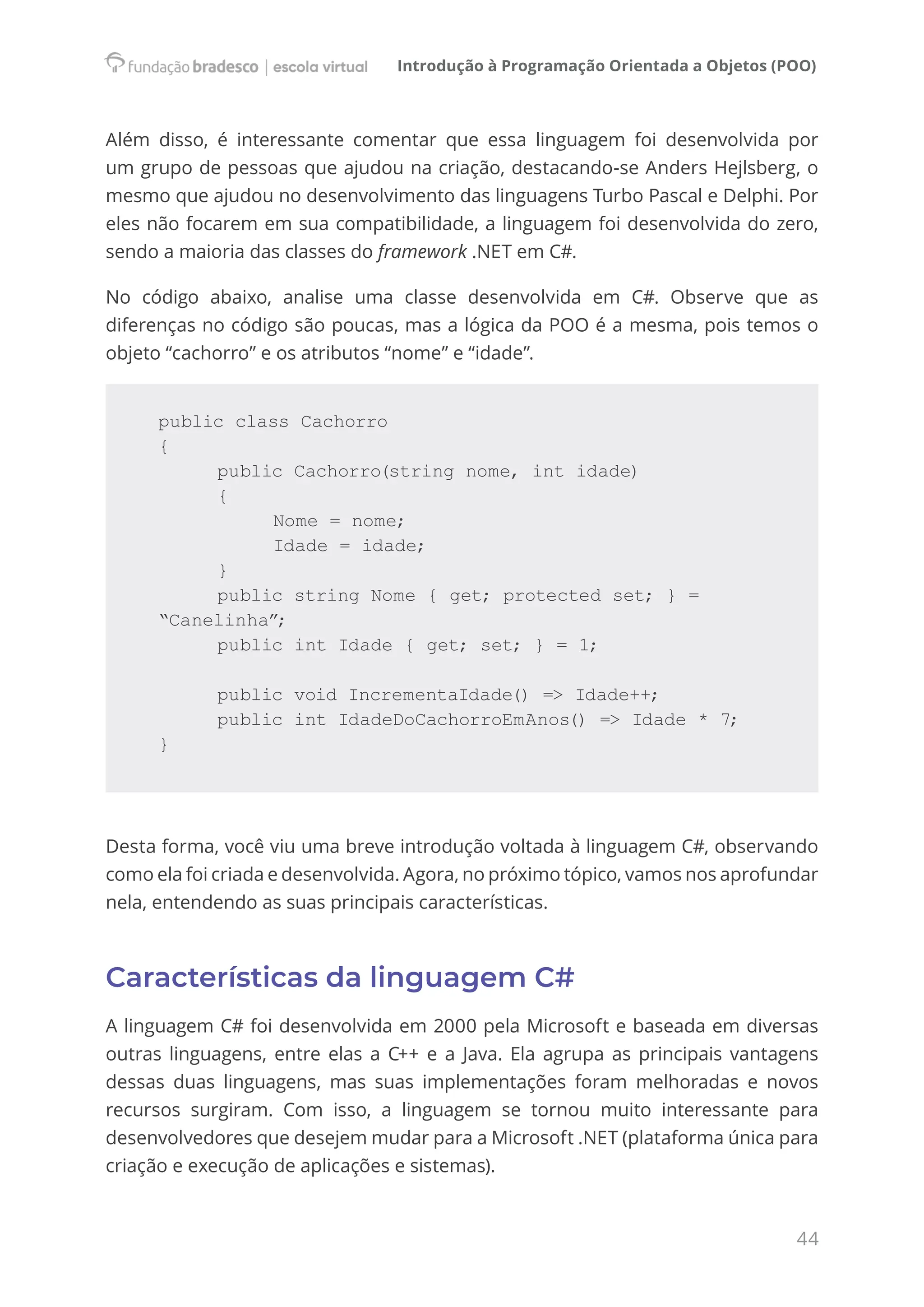 Introdução à Programação Orientada a Objetos (POO)
44
Além disso, é interessante comentar que essa linguagem foi desenvolvida por
um grupo de pessoas que ajudou na criação, destacando-se Anders Hejlsberg, o
mesmo que ajudou no desenvolvimento das linguagens Turbo Pascal e Delphi. Por
eles não focarem em sua compatibilidade, a linguagem foi desenvolvida do zero,
sendo a maioria das classes do framework .NET em C#.
No código abaixo, analise uma classe desenvolvida em C#. Observe que as
diferenças no código são poucas, mas a lógica da POO é a mesma, pois temos o
objeto “cachorro” e os atributos “nome” e “idade”.
public class Cachorro
{
		 public Cachorro(string nome, int idade)
		 {
			 Nome = nome;
			 Idade = idade;
		 }
		 public string Nome { get; protected set; } = 			
“Canelinha”;
		 public int Idade { get; set; } = 1;
		
		 public void IncrementaIdade() => Idade++;
		 public int IdadeDoCachorroEmAnos() => Idade * 7;
}
Desta forma, você viu uma breve introdução voltada à linguagem C#, observando
como ela foi criada e desenvolvida. Agora, no próximo tópico, vamos nos aprofundar
nela, entendendo as suas principais características.
Características da linguagem C#
A linguagem C# foi desenvolvida em 2000 pela Microsoft e baseada em diversas
outras linguagens, entre elas a C++ e a Java. Ela agrupa as principais vantagens
dessas duas linguagens, mas suas implementações foram melhoradas e novos
recursos surgiram. Com isso, a linguagem se tornou muito interessante para
desenvolvedores que desejem mudar para a Microsoft .NET (plataforma única para
criação e execução de aplicações e sistemas).
 