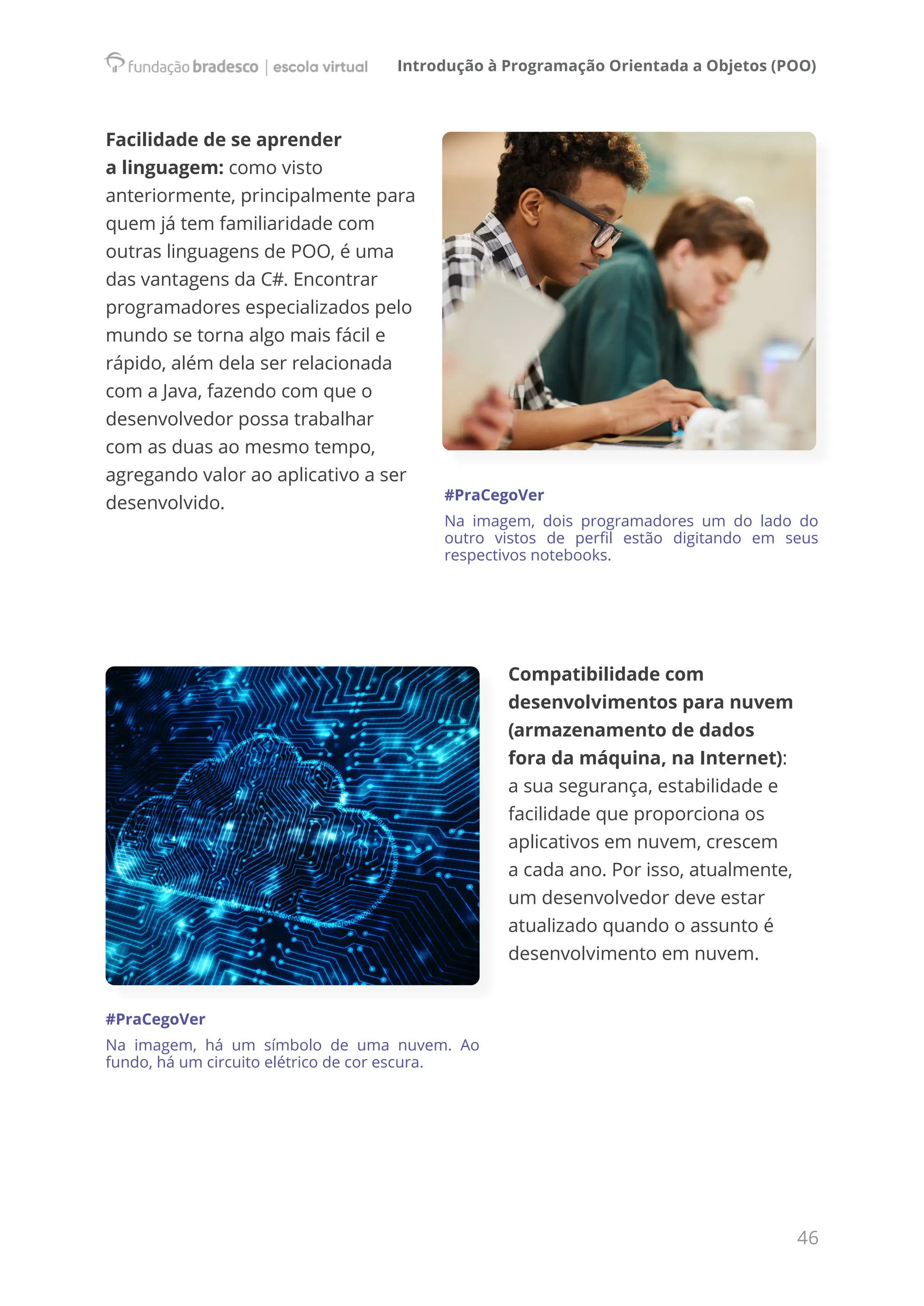 Introdução à Programação Orientada a Objetos (POO)
46
Facilidade de se aprender
a linguagem: como visto
anteriormente, principalmente para
quem já tem familiaridade com
outras linguagens de POO, é uma
das vantagens da C#. Encontrar
programadores especializados pelo
mundo se torna algo mais fácil e
rápido, além dela ser relacionada
com a Java, fazendo com que o
desenvolvedor possa trabalhar
com as duas ao mesmo tempo,
agregando valor ao aplicativo a ser
desenvolvido. #PraCegoVer
Na imagem, dois programadores um do lado do
outro vistos de perfil estão digitando em seus
respectivos notebooks.
Compatibilidade com
desenvolvimentos para nuvem
(armazenamento de dados
fora da máquina, na Internet):
a sua segurança, estabilidade e
facilidade que proporciona os
aplicativos em nuvem, crescem
a cada ano. Por isso, atualmente,
um desenvolvedor deve estar
atualizado quando o assunto é
desenvolvimento em nuvem.
#PraCegoVer
Na imagem, há um símbolo de uma nuvem. Ao
fundo, há um circuito elétrico de cor escura.
 