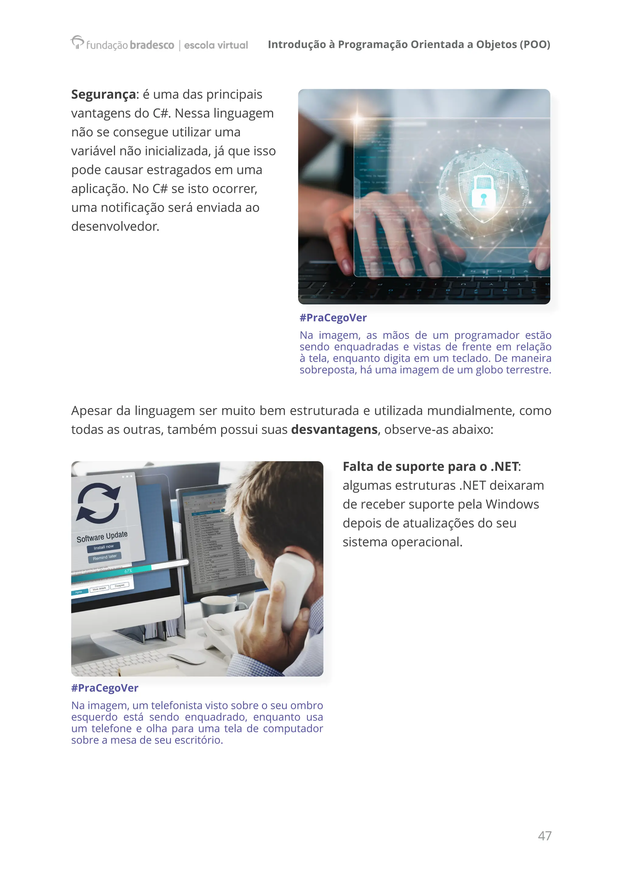 Introdução à Programação Orientada a Objetos (POO)
47
Segurança: é uma das principais
vantagens do C#. Nessa linguagem
não se consegue utilizar uma
variável não inicializada, já que isso
pode causar estragados em uma
aplicação. No C# se isto ocorrer,
uma notificação será enviada ao
desenvolvedor.
#PraCegoVer
Na imagem, as mãos de um programador estão
sendo enquadradas e vistas de frente em relação
à tela, enquanto digita em um teclado. De maneira
sobreposta, há uma imagem de um globo terrestre.
Apesar da linguagem ser muito bem estruturada e utilizada mundialmente, como
todas as outras, também possui suas desvantagens, observe-as abaixo:
Falta de suporte para o .NET:
algumas estruturas .NET deixaram
de receber suporte pela Windows
depois de atualizações do seu
sistema operacional.
#PraCegoVer
Na imagem, um telefonista visto sobre o seu ombro
esquerdo está sendo enquadrado, enquanto usa
um telefone e olha para uma tela de computador
sobre a mesa de seu escritório.
 