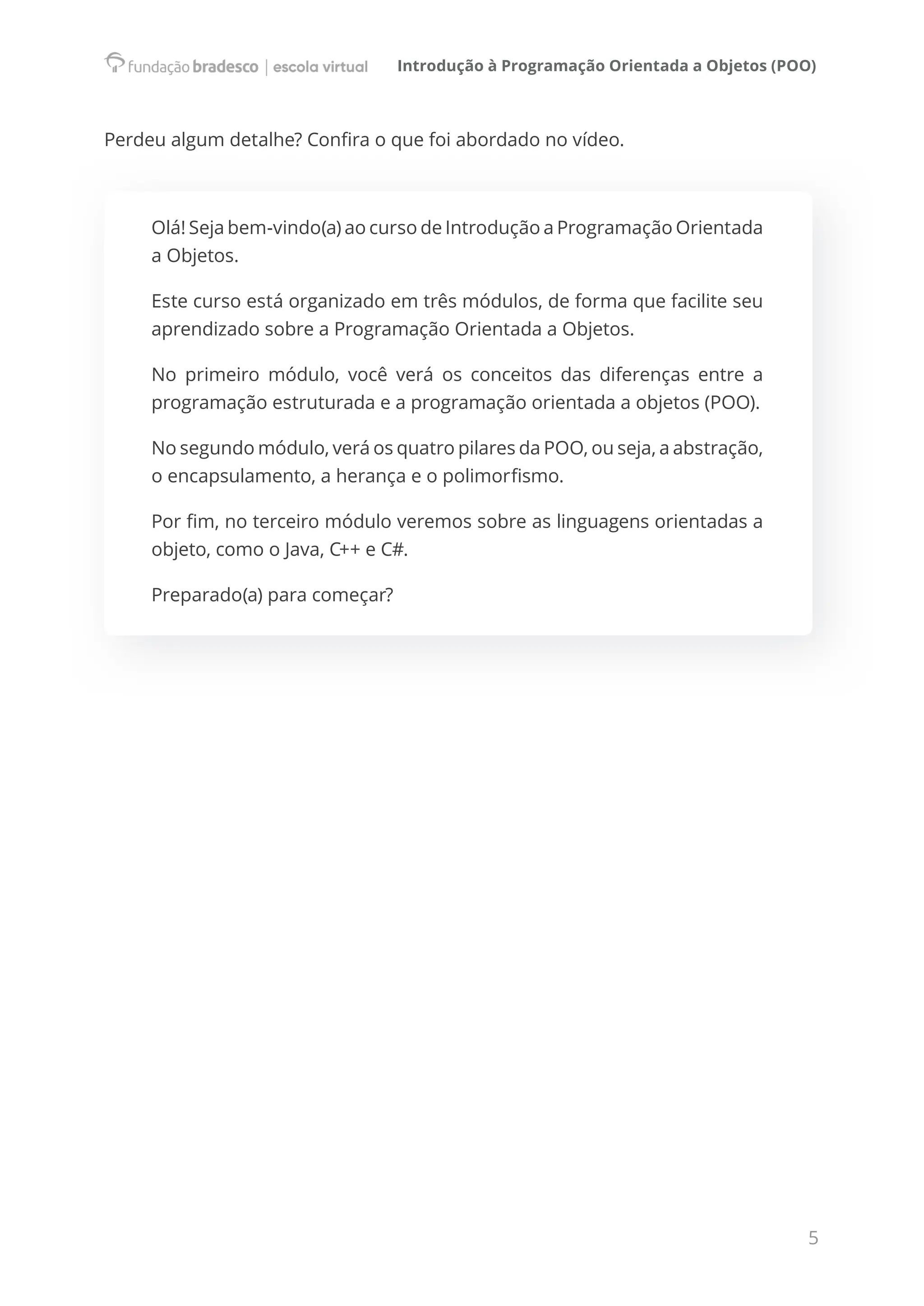 Introdução à Programação Orientada a Objetos (POO)
5
Perdeu algum detalhe? Confira o que foi abordado no vídeo.
Olá! Seja bem-vindo(a) ao curso de Introdução a Programação Orientada
a Objetos.
Este curso está organizado em três módulos, de forma que facilite seu
aprendizado sobre a Programação Orientada a Objetos.
No primeiro módulo, você verá os conceitos das diferenças entre a
programação estruturada e a programação orientada a objetos (POO).
No segundo módulo, verá os quatro pilares da POO, ou seja, a abstração,
o encapsulamento, a herança e o polimorfismo.
Por fim, no terceiro módulo veremos sobre as linguagens orientadas a
objeto, como o Java, C++ e C#.
Preparado(a) para começar?
 