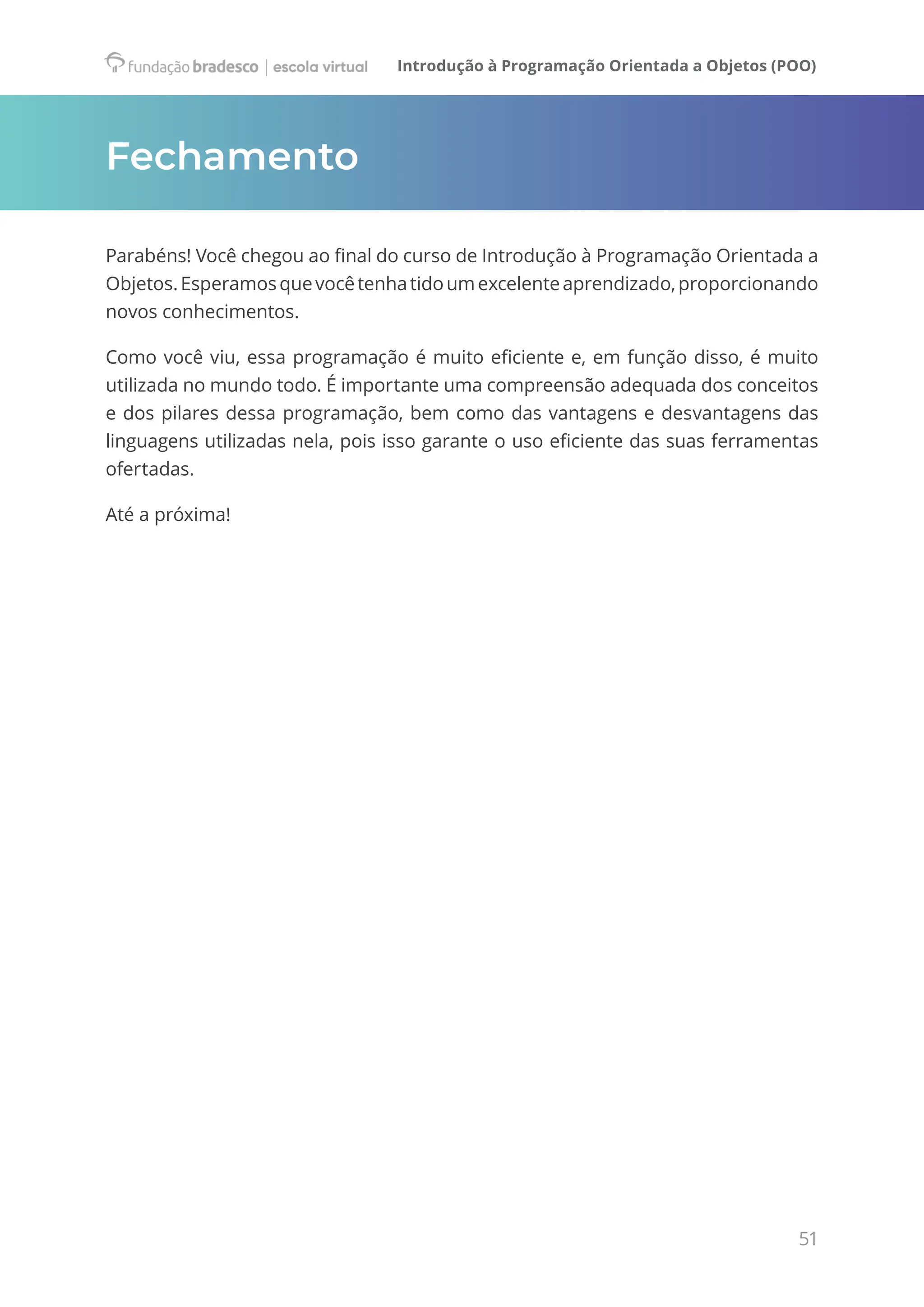 Introdução à Programação Orientada a Objetos (POO)
51
Fechamento
Parabéns! Você chegou ao final do curso de Introdução à Programação Orientada a
Objetos.Esperamosquevocêtenhatidoumexcelenteaprendizado,proporcionando
novos conhecimentos.
Como você viu, essa programação é muito eficiente e, em função disso, é muito
utilizada no mundo todo. É importante uma compreensão adequada dos conceitos
e dos pilares dessa programação, bem como das vantagens e desvantagens das
linguagens utilizadas nela, pois isso garante o uso eficiente das suas ferramentas
ofertadas.
Até a próxima!
 