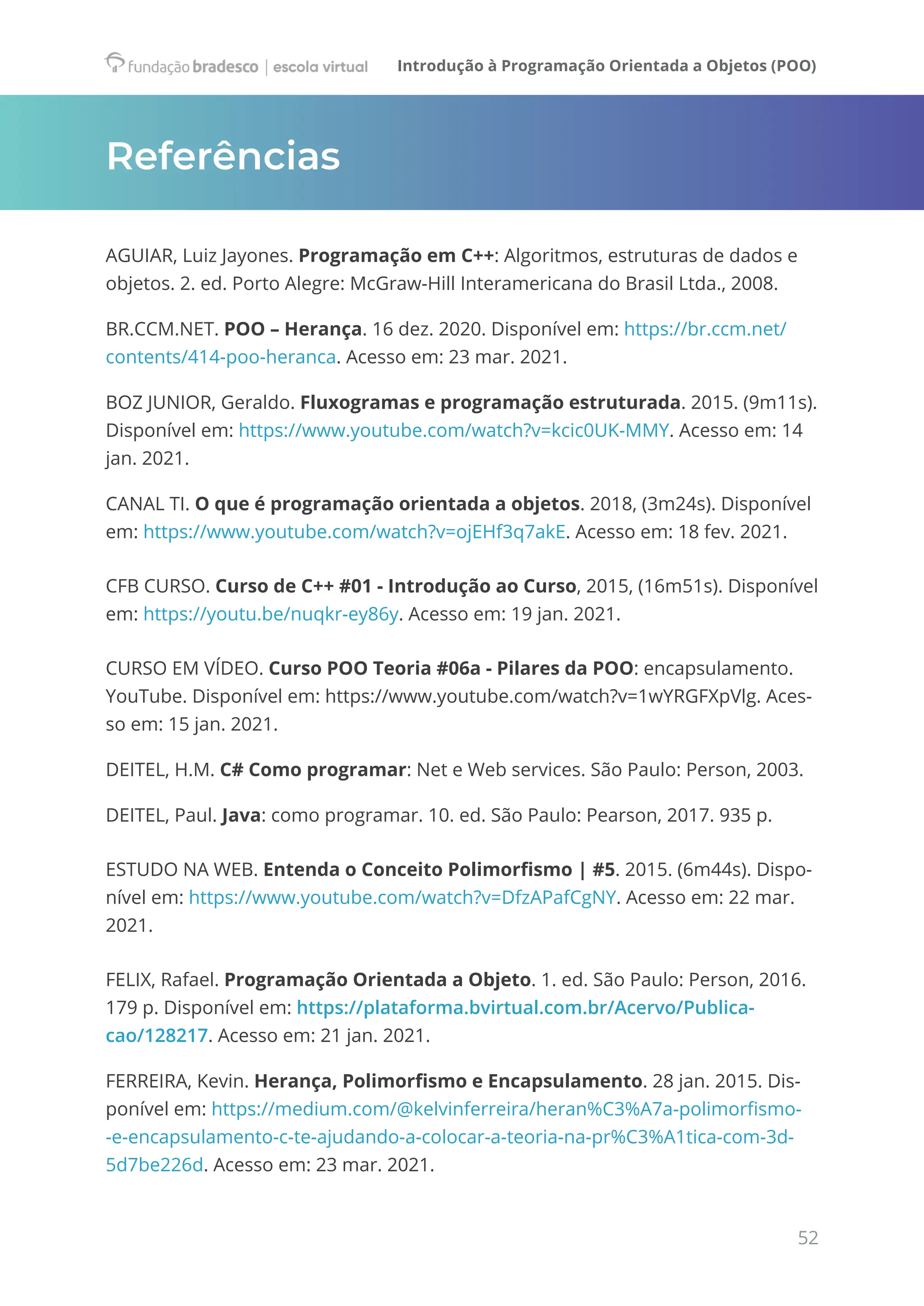 Introdução à Programação Orientada a Objetos (POO)
52
Referências
AGUIAR, Luiz Jayones. Programação em C++: Algoritmos, estruturas de dados e
objetos. 2. ed. Porto Alegre: McGraw-Hill Interamericana do Brasil Ltda., 2008.
BR.CCM.NET. POO – Herança. 16 dez. 2020. Disponível em: https://br.ccm.net/
contents/414-poo-heranca. Acesso em: 23 mar. 2021.
BOZ JUNIOR, Geraldo. Fluxogramas e programação estruturada. 2015. (9m11s).
Disponível em: https://www.youtube.com/watch?v=kcic0UK-MMY. Acesso em: 14
jan. 2021.
CANAL TI. O que é programação orientada a objetos. 2018, (3m24s). Disponível
em: https://www.youtube.com/watch?v=ojEHf3q7akE. Acesso em: 18 fev. 2021.
CFB CURSO. Curso de C++ #01 - Introdução ao Curso, 2015, (16m51s). Disponível
em: https://youtu.be/nuqkr-ey86y. Acesso em: 19 jan. 2021.
CURSO EM VÍDEO. Curso POO Teoria #06a​- Pilares da POO: encapsulamento.
YouTube. Disponível em: https://www.youtube.com/watch?v=1wYRGFXpVlg. Aces-
so em: 15 jan. 2021.
DEITEL, H.M. C# Como programar: Net e Web services. São Paulo: Person, 2003.
DEITEL, Paul. Java: como programar. 10. ed. São Paulo: Pearson, 2017. 935 p.
ESTUDO NA WEB. Entenda o Conceito Polimorfismo | #5. 2015. (6m44s). Dispo-
nível em: https://www.youtube.com/watch?v=DfzAPafCgNY. Acesso em: 22 mar.
2021.
FELIX, Rafael. Programação Orientada a Objeto. 1. ed. São Paulo: Person, 2016.
179 p. Disponível em: https://plataforma.bvirtual.com.br/Acervo/Publica-
cao/128217. Acesso em: 21 jan. 2021.
FERREIRA, Kevin. Herança, Polimorfismo e Encapsulamento. 28 jan. 2015. Dis-
ponível em: https://medium.com/@kelvinferreira/heran%C3%A7a-polimorfismo-
-e-encapsulamento-c-te-ajudando-a-colocar-a-teoria-na-pr%C3%A1tica-com-3d-
5d7be226d. Acesso em: 23 mar. 2021.
 