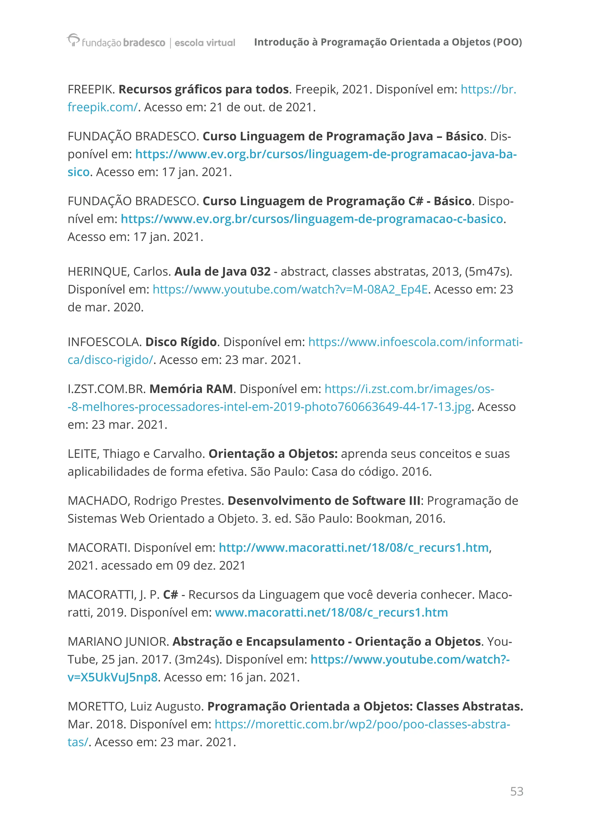 Introdução à Programação Orientada a Objetos (POO)
53
FREEPIK. Recursos gráficos para todos. Freepik, 2021. Disponível em: https://br.
freepik.com/. Acesso em: 21 de out. de 2021.
FUNDAÇÃO BRADESCO. Curso Linguagem de Programação Java – Básico. Dis-
ponível em: https://www.ev.org.br/cursos/linguagem-de-programacao-java-ba-
sico. Acesso em: 17 jan. 2021.
FUNDAÇÃO BRADESCO. Curso Linguagem de Programação C# - Básico. Dispo-
nível em: https://www.ev.org.br/cursos/linguagem-de-programacao-c-basico.
Acesso em: 17 jan. 2021.
HERINQUE, Carlos. Aula de Java 032 - abstract, classes abstratas, 2013, (5m47s).
Disponível em: https://www.youtube.com/watch?v=M-08A2_Ep4E. Acesso em: 23
de mar. 2020.
INFOESCOLA. Disco Rígido. Disponível em: https://www.infoescola.com/informati-
ca/disco-rigido/. Acesso em: 23 mar. 2021.
I.ZST.COM.BR. Memória RAM. Disponível em: https://i.zst.com.br/images/os-
-8-melhores-processadores-intel-em-2019-photo760663649-44-17-13.jpg. Acesso
em: 23 mar. 2021.
LEITE, Thiago e Carvalho. Orientação a Objetos: aprenda seus conceitos e suas
aplicabilidades de forma efetiva. São Paulo: Casa do código. 2016.
MACHADO, Rodrigo Prestes. Desenvolvimento de Software III: Programação de
Sistemas Web Orientado a Objeto. 3. ed. São Paulo: Bookman, 2016.
MACORATI. Disponível em: http://www.macoratti.net/18/08/c_recurs1.htm,
2021. acessado em 09 dez. 2021
MACORATTI, J. P. C# - Recursos da Linguagem que você deveria conhecer. Maco-
ratti, 2019. Disponível em: www.macoratti.net/18/08/c_recurs1.htm
MARIANO JUNIOR. Abstração e Encapsulamento - Orientação a Objetos. You-
Tube, 25 jan. 2017. (3m24s). Disponível em: https://www.youtube.com/watch?-
v=X5UkVuJ5np8. Acesso em: 16 jan. 2021.
MORETTO, Luiz Augusto. Programação Orientada a Objetos: Classes Abstratas.
Mar. 2018. Disponível em: https://morettic.com.br/wp2/poo/poo-classes-abstra-
tas/. Acesso em: 23 mar. 2021.
 