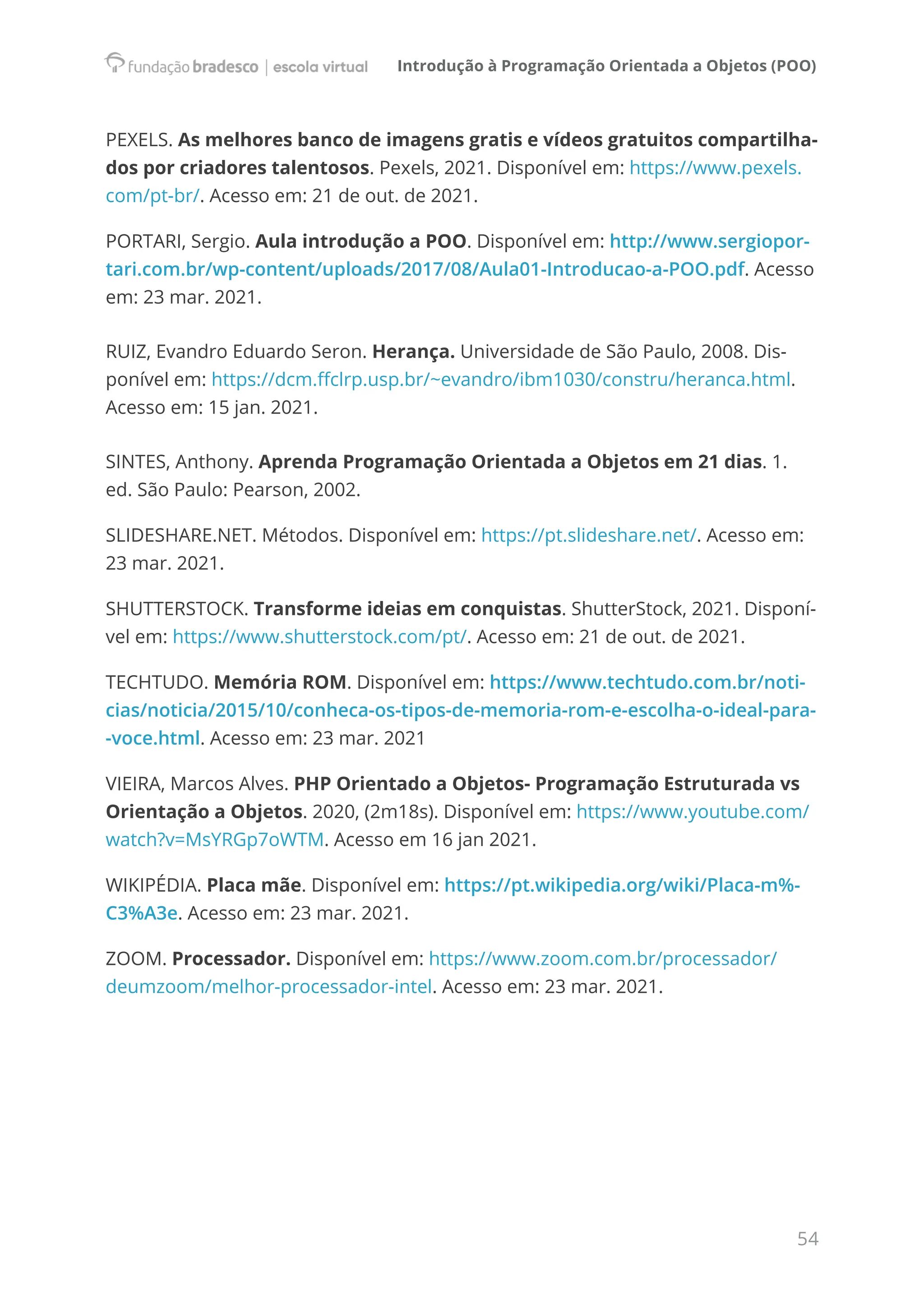 Introdução à Programação Orientada a Objetos (POO)
54
PEXELS. As melhores banco de imagens gratis e vídeos gratuitos compartilha-
dos por criadores talentosos. Pexels, 2021. Disponível em: https://www.pexels.
com/pt-br/. Acesso em: 21 de out. de 2021.
PORTARI, Sergio. Aula introdução a POO. Disponível em: http://www.sergiopor-
tari.com.br/wp-content/uploads/2017/08/Aula01-Introducao-a-POO.pdf. Acesso
em: 23 mar. 2021.
RUIZ, Evandro Eduardo Seron. Herança. Universidade de São Paulo, 2008. Dis-
ponível em: https://dcm.ffclrp.usp.br/~evandro/ibm1030/constru/heranca.html.
Acesso em: 15 jan. 2021.
SINTES, Anthony. Aprenda Programação Orientada a Objetos em 21 dias. 1.
ed. São Paulo: Pearson, 2002.
SLIDESHARE.NET. Métodos. Disponível em: https://pt.slideshare.net/. Acesso em:
23 mar. 2021.
SHUTTERSTOCK. Transforme ideias em conquistas. ShutterStock, 2021. Disponí-
vel em: https://www.shutterstock.com/pt/. Acesso em: 21 de out. de 2021.
TECHTUDO. Memória ROM. Disponível em: https://www.techtudo.com.br/noti-
cias/noticia/2015/10/conheca-os-tipos-de-memoria-rom-e-escolha-o-ideal-para-
-voce.html. Acesso em: 23 mar. 2021
VIEIRA, Marcos Alves. PHP Orientado a Objetos- Programação Estruturada vs
Orientação a Objetos. 2020, (2m18s). Disponível em: https://www.youtube.com/
watch?v=MsYRGp7oWTM. Acesso em 16 jan 2021.
WIKIPÉDIA. Placa mãe. Disponível em: https://pt.wikipedia.org/wiki/Placa-m%-
C3%A3e. Acesso em: 23 mar. 2021.
ZOOM. Processador. Disponível em: https://www.zoom.com.br/processador/
deumzoom/melhor-processador-intel. Acesso em: 23 mar. 2021.
 