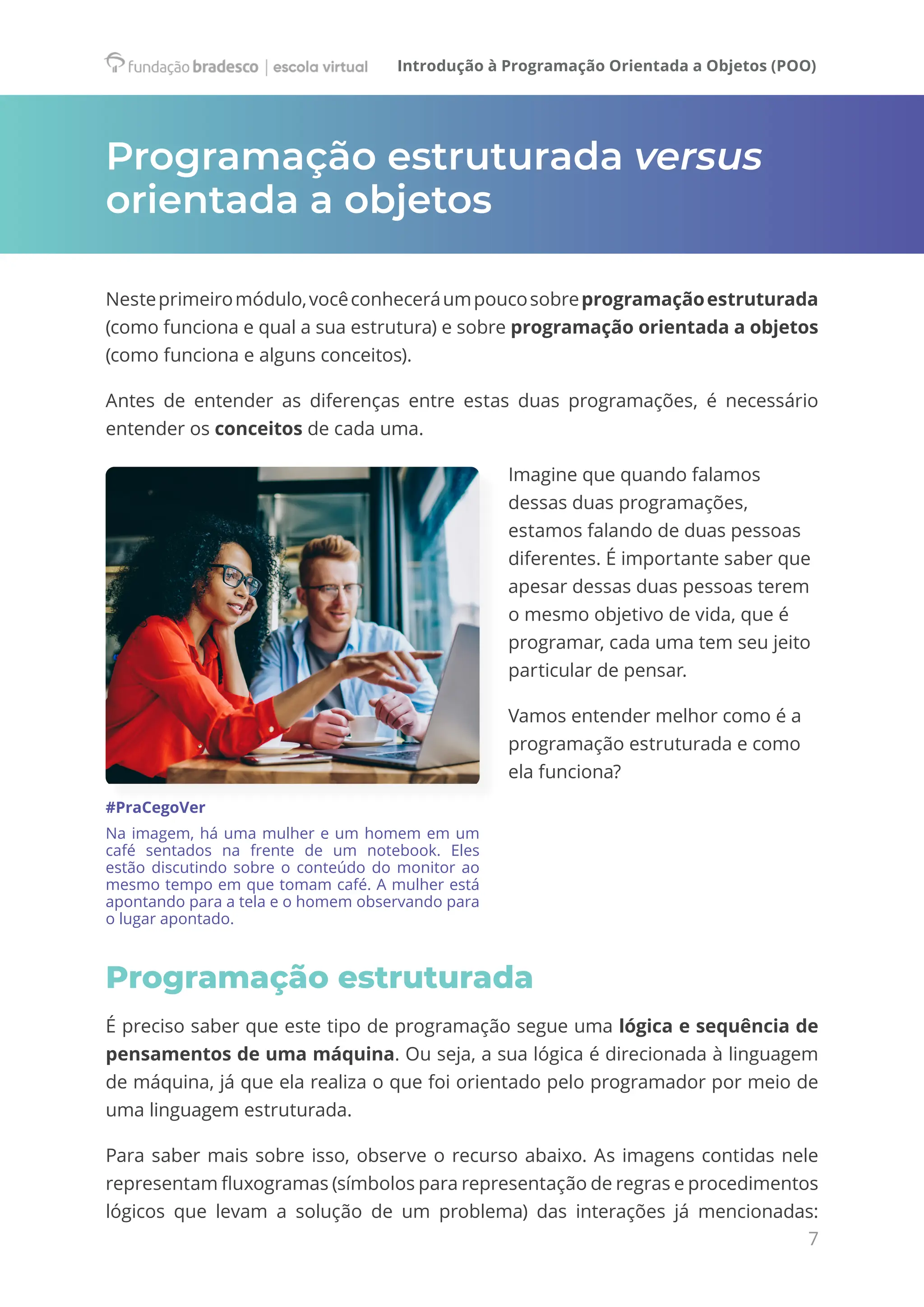 Introdução à Programação Orientada a Objetos (POO)
7
Programação estruturada versus
orientada a objetos
Nesteprimeiromódulo,vocêconheceráumpoucosobreprogramaçãoestruturada
(como funciona e qual a sua estrutura) e sobre programação orientada a objetos
(como funciona e alguns conceitos).
Antes de entender as diferenças entre estas duas programações, é necessário
entender os conceitos de cada uma.
Imagine que quando falamos
dessas duas programações,
estamos falando de duas pessoas
diferentes. É importante saber que
apesar dessas duas pessoas terem
o mesmo objetivo de vida, que é
programar, cada uma tem seu jeito
particular de pensar.
Vamos entender melhor como é a
programação estruturada e como
ela funciona?
#PraCegoVer
Na imagem, há uma mulher e um homem em um
café sentados na frente de um notebook. Eles
estão discutindo sobre o conteúdo do monitor ao
mesmo tempo em que tomam café. A mulher está
apontando para a tela e o homem observando para
o lugar apontado.
Programação estruturada
É preciso saber que este tipo de programação segue uma lógica e sequência de
pensamentos de uma máquina. Ou seja, a sua lógica é direcionada à linguagem
de máquina, já que ela realiza o que foi orientado pelo programador por meio de
uma linguagem estruturada.
Para saber mais sobre isso, observe o recurso abaixo. As imagens contidas nele
representam fluxogramas (símbolos para representação de regras e procedimentos
lógicos que levam a solução de um problema) das interações já mencionadas:
 