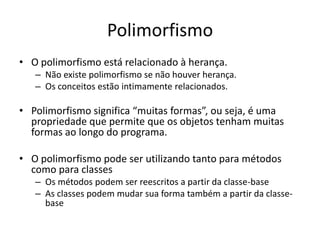 Polimorfismo
• O polimorfismo está relacionado à herança.
   – Não existe polimorfismo se não houver herança.
   – Os conceitos estão intimamente relacionados.

• Polimorfismo significa “muitas formas”, ou seja, é uma
  propriedade que permite que os objetos tenham muitas
  formas ao longo do programa.

• O polimorfismo pode ser utilizando tanto para métodos
  como para classes
   – Os métodos podem ser reescritos a partir da classe-base
   – As classes podem mudar sua forma também a partir da classe-
     base
 