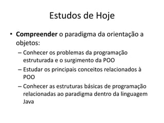 Estudos de Hoje
• Compreender o paradigma da orientação a
  objetos:
  – Conhecer os problemas da programação
    estruturada e o surgimento da POO
  – Estudar os principais conceitos relacionados à
    POO
  – Conhecer as estruturas básicas de programação
    relacionadas ao paradigma dentro da linguagem
    Java
 