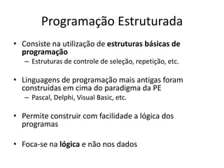 Programação Estruturada
• Consiste na utilização de estruturas básicas de
  programação
   – Estruturas de controle de seleção, repetição, etc.

• Linguagens de programação mais antigas foram
  construídas em cima do paradigma da PE
   – Pascal, Delphi, Visual Basic, etc.

• Permite construir com facilidade a lógica dos
  programas

• Foca-se na lógica e não nos dados
 
