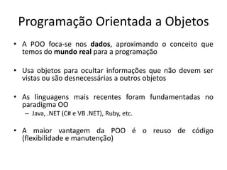 Programação Orientada a Objetos
• A POO foca-se nos dados, aproximando o conceito que
  temos do mundo real para a programação

• Usa objetos para ocultar informações que não devem ser
  vistas ou são desnecessárias a outros objetos

• As linguagens mais recentes foram fundamentadas no
  paradigma OO
   – Java, .NET (C# e VB .NET), Ruby, etc.

• A maior vantagem da POO é o reuso de código
  (flexibilidade e manutenção)
 