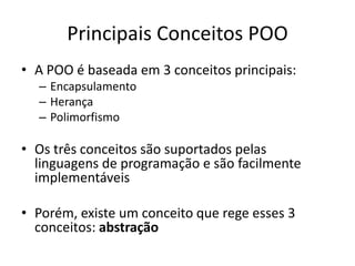 Principais Conceitos POO
• A POO é baseada em 3 conceitos principais:
  – Encapsulamento
  – Herança
  – Polimorfismo

• Os três conceitos são suportados pelas
  linguagens de programação e são facilmente
  implementáveis

• Porém, existe um conceito que rege esses 3
  conceitos: abstração
 
