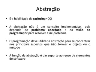 Abstração
• É a habilidade de raciocinar OO

• A abstração não é um conceito implementável, pois
  depende do problema abordado e da visão do
  programador para resolver esse problema

• O programação deve utilizar a abstração para se concentrar
  nos principais aspectos que irão formar o objeto ou o
  método

• A função da abstração é dar suporte ao reuso de elementos
  de software
 