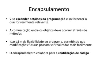 Encapsulamento
• Visa esconder detalhes da programação e só fornecer o
  que for realmente relevante

• A comunicação entre os objetos deve ocorrer através de
  métodos

• Isso dá mais flexibilidade ao programa, permitindo que
  modificações futuras possam ser realizadas mais facilmente

• O encapsulamento colabora para a reutilização de código
 