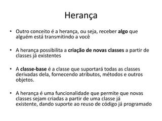 Herança
• Outro conceito é a herança, ou seja, receber algo que
  alguém está transmitindo a você

• A herança possibilita a criação de novas classes a partir de
  classes já existentes

• A classe-base é a classe que suportará todas as classes
  derivadas dela, fornecendo atributos, métodos e outros
  objetos.

• A herança é uma funcionalidade que permite que novas
  classes sejam criadas a partir de uma classe já
  existente, dando suporte ao reuso de código já programado
 