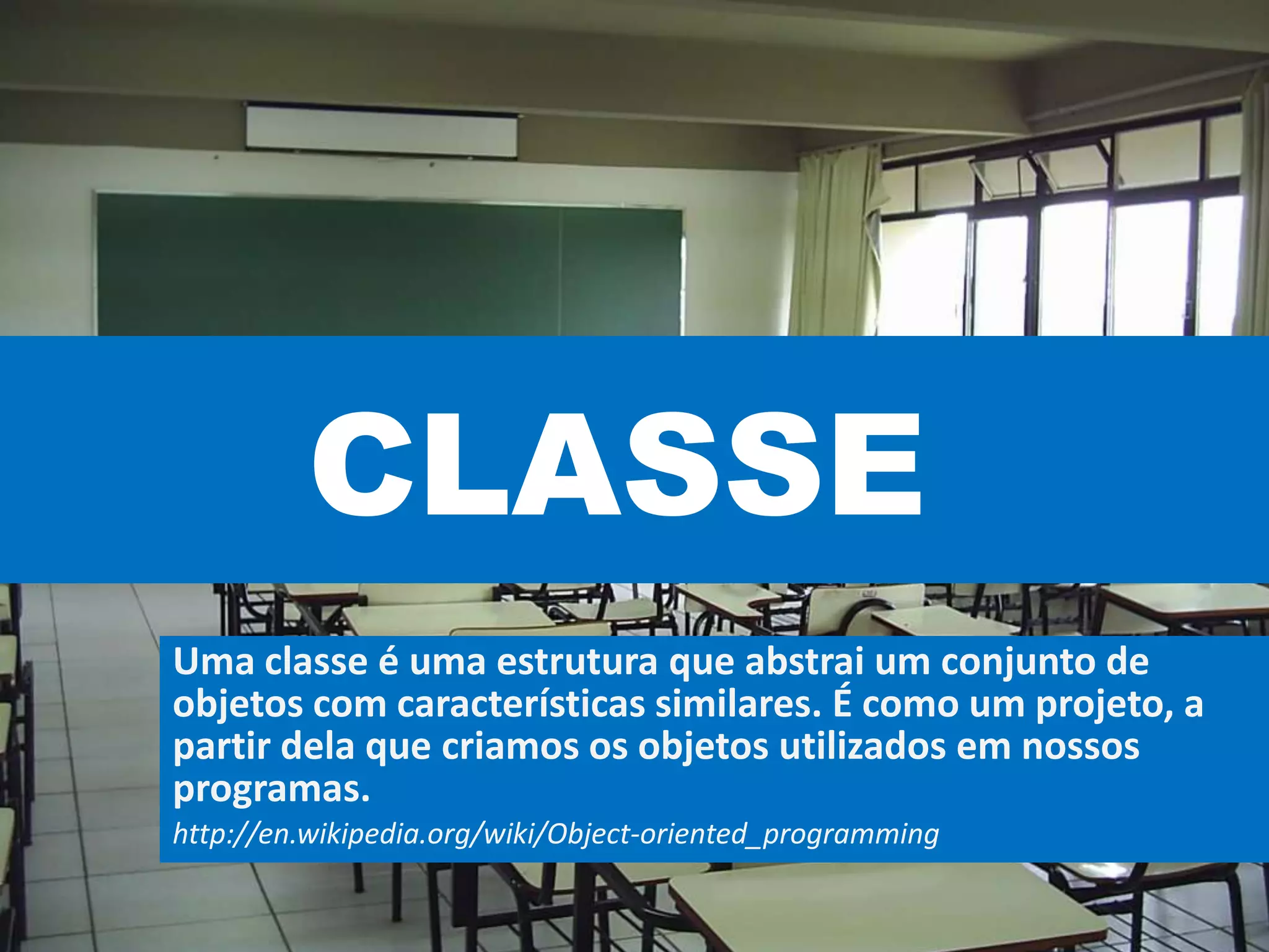 CLASSE
Uma classe é uma estrutura que abstrai um conjunto de
objetos com características similares. É como um projeto, a
partir dela que criamos os objetos utilizados em nossos
programas.
http://en.wikipedia.org/wiki/Object-oriented_programming
 