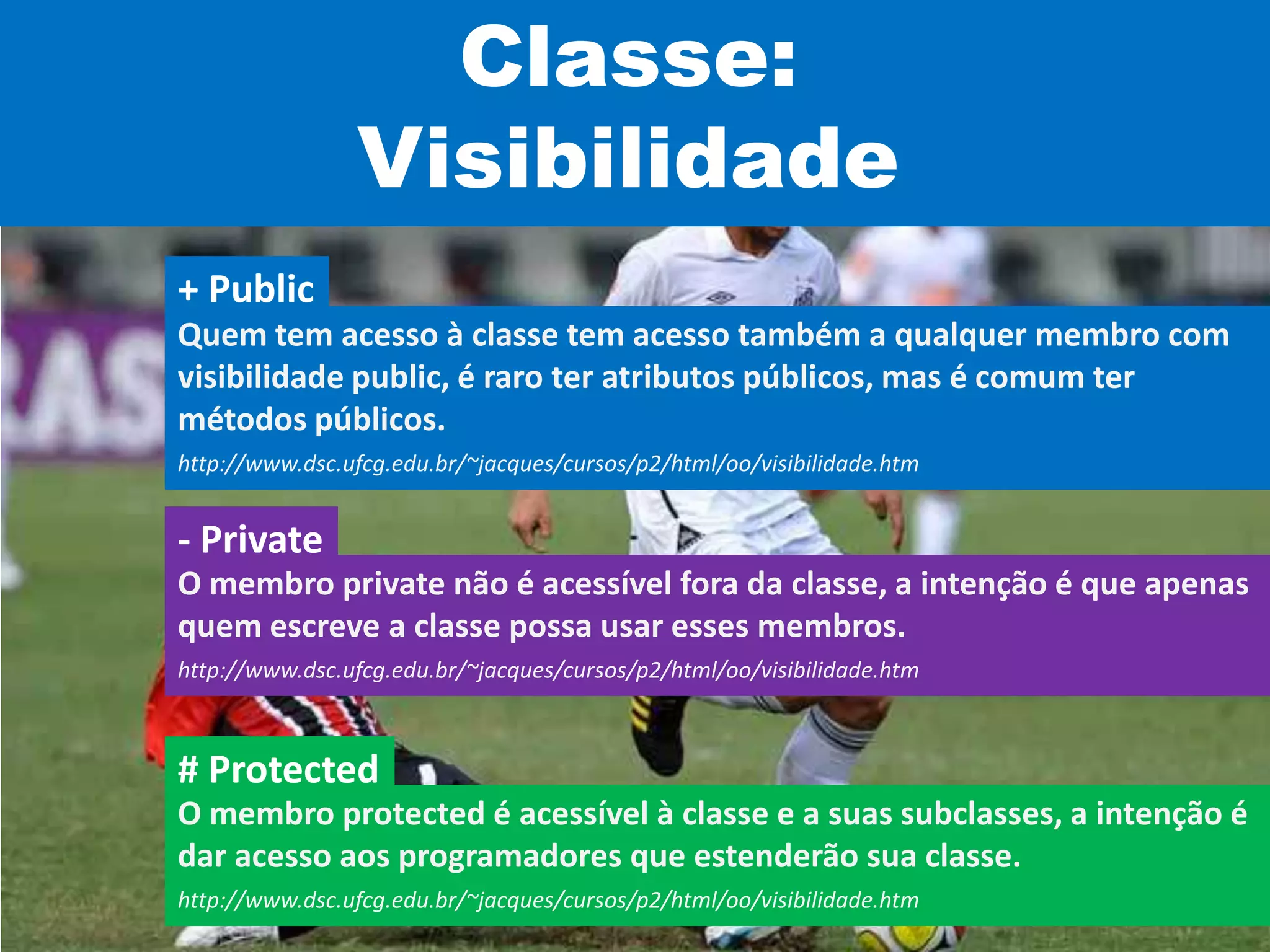 Classe:
Visibilidade
Quem tem acesso à classe tem acesso também a qualquer membro com
visibilidade public, é raro ter atributos públicos, mas é comum ter
métodos públicos.
http://www.dsc.ufcg.edu.br/~jacques/cursos/p2/html/oo/visibilidade.htm
+ Public
O membro private não é acessível fora da classe, a intenção é que apenas
quem escreve a classe possa usar esses membros.
http://www.dsc.ufcg.edu.br/~jacques/cursos/p2/html/oo/visibilidade.htm
- Private
O membro protected é acessível à classe e a suas subclasses, a intenção é
dar acesso aos programadores que estenderão sua classe.
http://www.dsc.ufcg.edu.br/~jacques/cursos/p2/html/oo/visibilidade.htm
# Protected
 