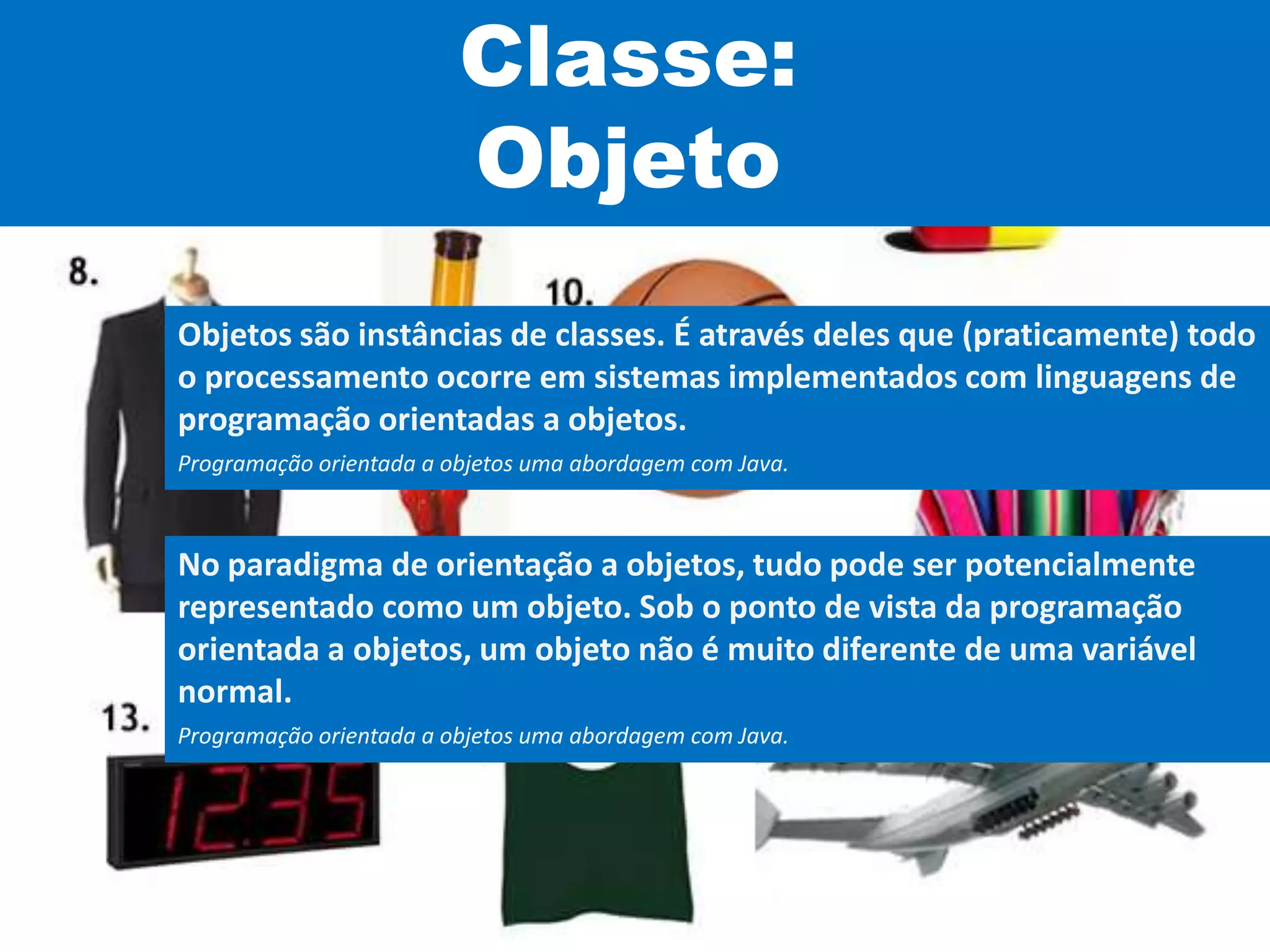 Classe:
Objeto
Objetos são instâncias de classes. É através deles que (praticamente) todo
o processamento ocorre em sistemas implementados com linguagens de
programação orientadas a objetos.
Programação orientada a objetos uma abordagem com Java.
No paradigma de orientação a objetos, tudo pode ser potencialmente
representado como um objeto. Sob o ponto de vista da programação
orientada a objetos, um objeto não é muito diferente de uma variável
normal.
Programação orientada a objetos uma abordagem com Java.
 