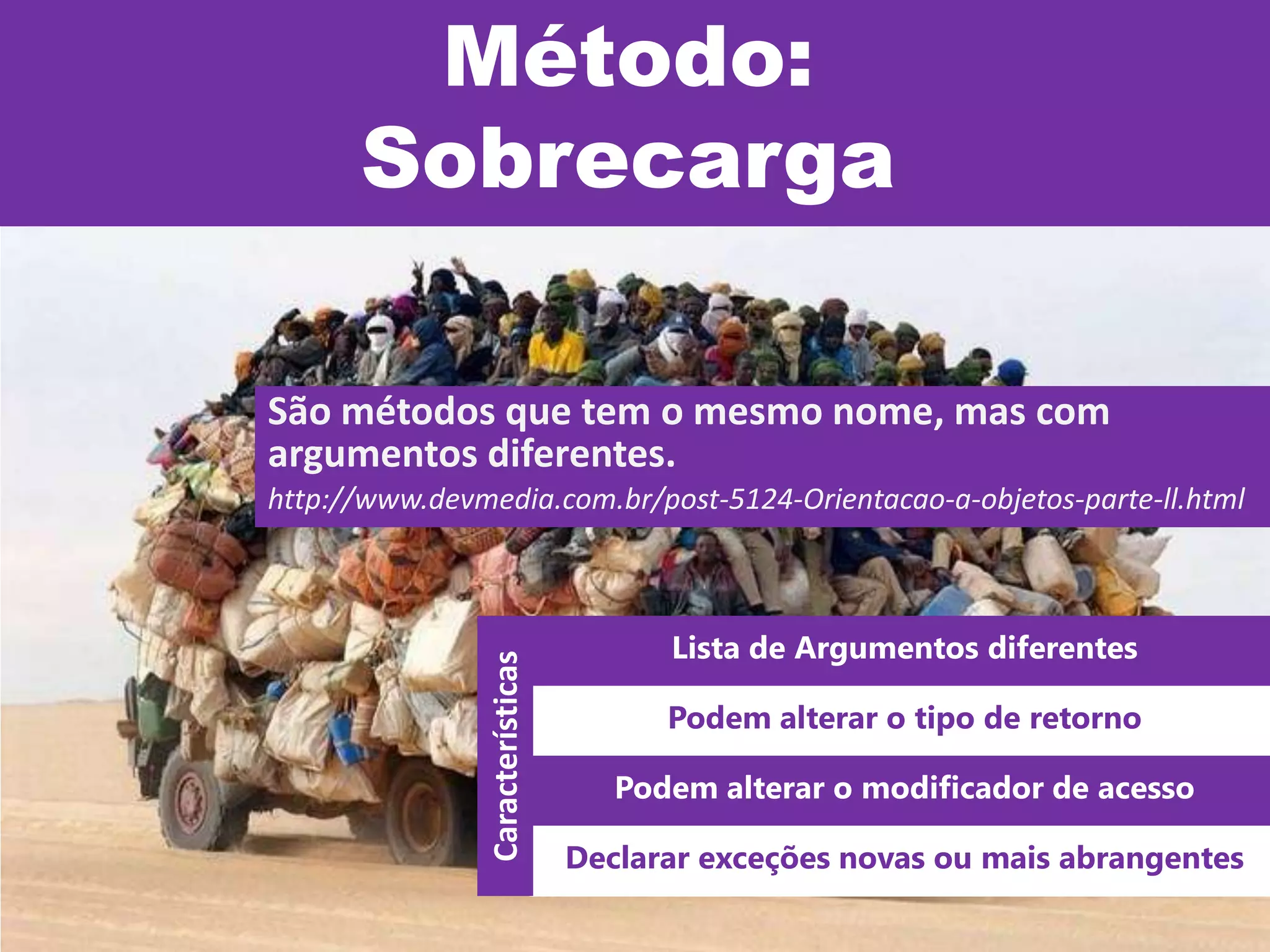 Método:
Sobrecarga
São métodos que tem o mesmo nome, mas com
argumentos diferentes.
http://www.devmedia.com.br/post-5124-Orientacao-a-objetos-parte-ll.html
Lista de Argumentos diferentes
Podem alterar o tipo de retorno
Podem alterar o modificador de acesso
Declarar exceções novas ou mais abrangentes
Características
 
