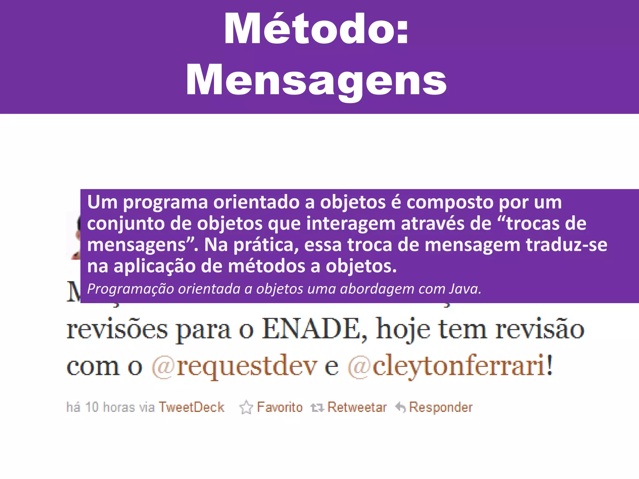 Método:
Mensagens
Um programa orientado a objetos é composto por um
conjunto de objetos que interagem através de “trocas de
mensagens”. Na prática, essa troca de mensagem traduz-se
na aplicação de métodos a objetos.
Programação orientada a objetos uma abordagem com Java.
 