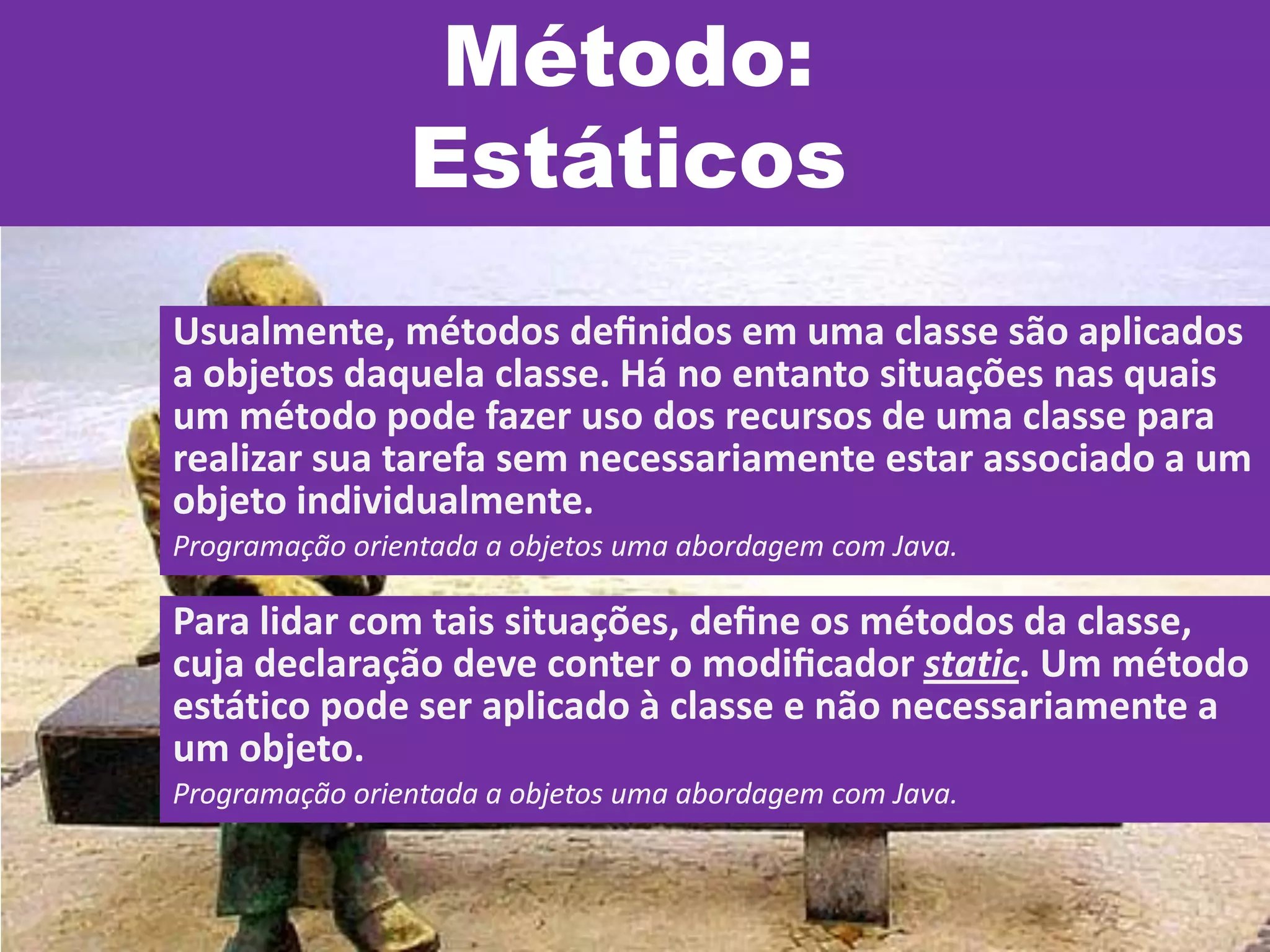 Método:
Estáticos
Usualmente, métodos deﬁnidos em uma classe são aplicados
a objetos daquela classe. Há no entanto situações nas quais
um método pode fazer uso dos recursos de uma classe para
realizar sua tarefa sem necessariamente estar associado a um
objeto individualmente.
Programação orientada a objetos uma abordagem com Java.
Para lidar com tais situações, deﬁne os métodos da classe,
cuja declaração deve conter o modiﬁcador static. Um método
estático pode ser aplicado à classe e não necessariamente a
um objeto.
Programação orientada a objetos uma abordagem com Java.
 