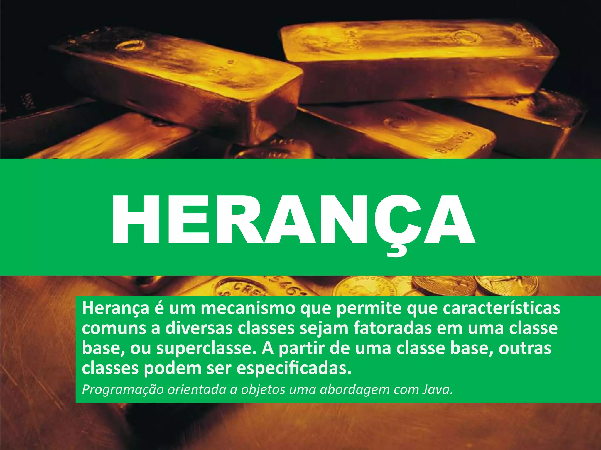 HERANÇA
Herança é um mecanismo que permite que características
comuns a diversas classes sejam fatoradas em uma classe
base, ou superclasse. A partir de uma classe base, outras
classes podem ser especiﬁcadas.
Programação orientada a objetos uma abordagem com Java.
 