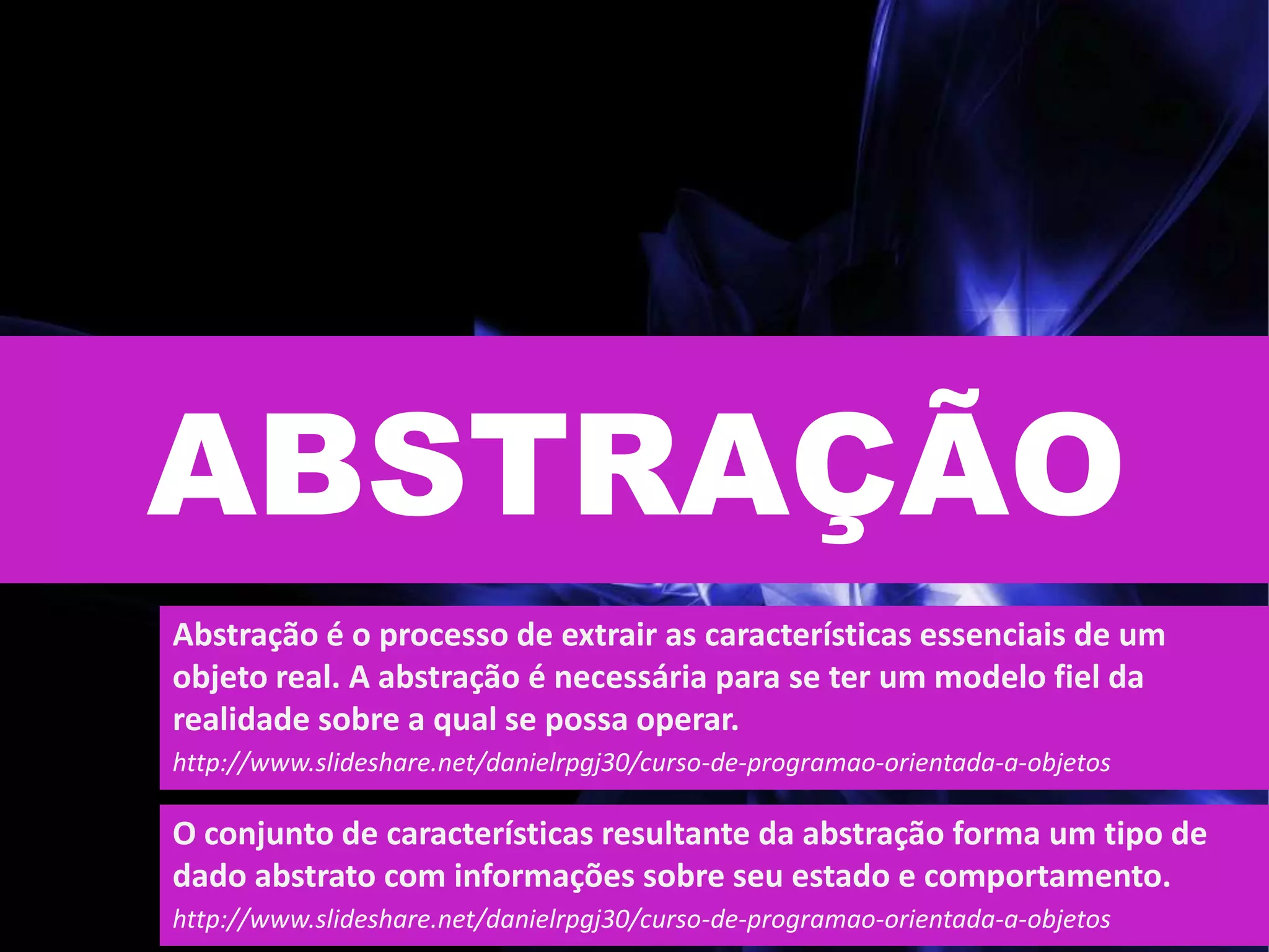 ABSTRAÇÃO
Abstração é o processo de extrair as características essenciais de um
objeto real. A abstração é necessária para se ter um modelo fiel da
realidade sobre a qual se possa operar.
http://www.slideshare.net/danielrpgj30/curso-de-programao-orientada-a-objetos
O conjunto de características resultante da abstração forma um tipo de
dado abstrato com informações sobre seu estado e comportamento.
http://www.slideshare.net/danielrpgj30/curso-de-programao-orientada-a-objetos
 