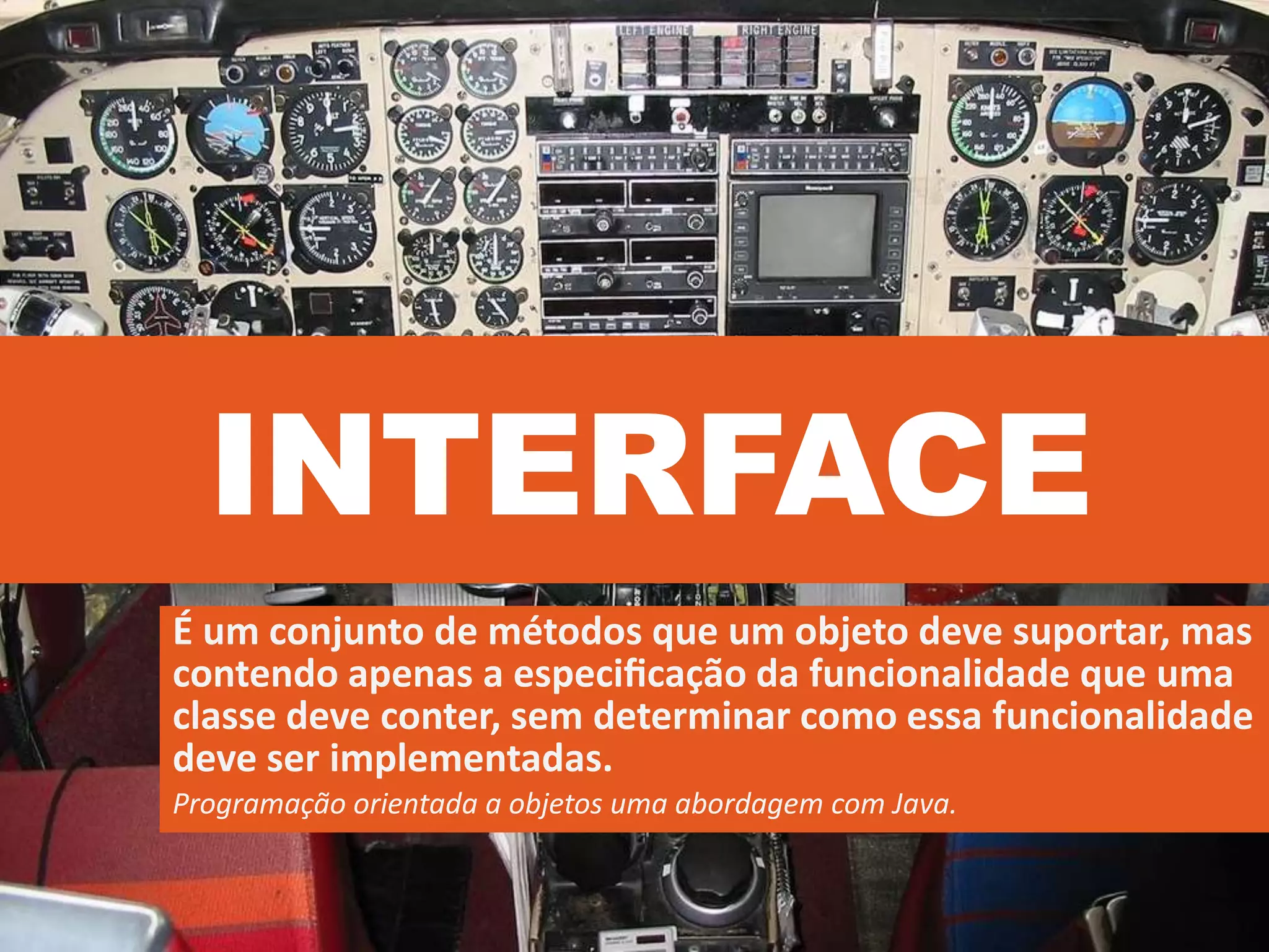 INTERFACE
É um conjunto de métodos que um objeto deve suportar, mas
contendo apenas a especiﬁcação da funcionalidade que uma
classe deve conter, sem determinar como essa funcionalidade
deve ser implementadas.
Programação orientada a objetos uma abordagem com Java.
 