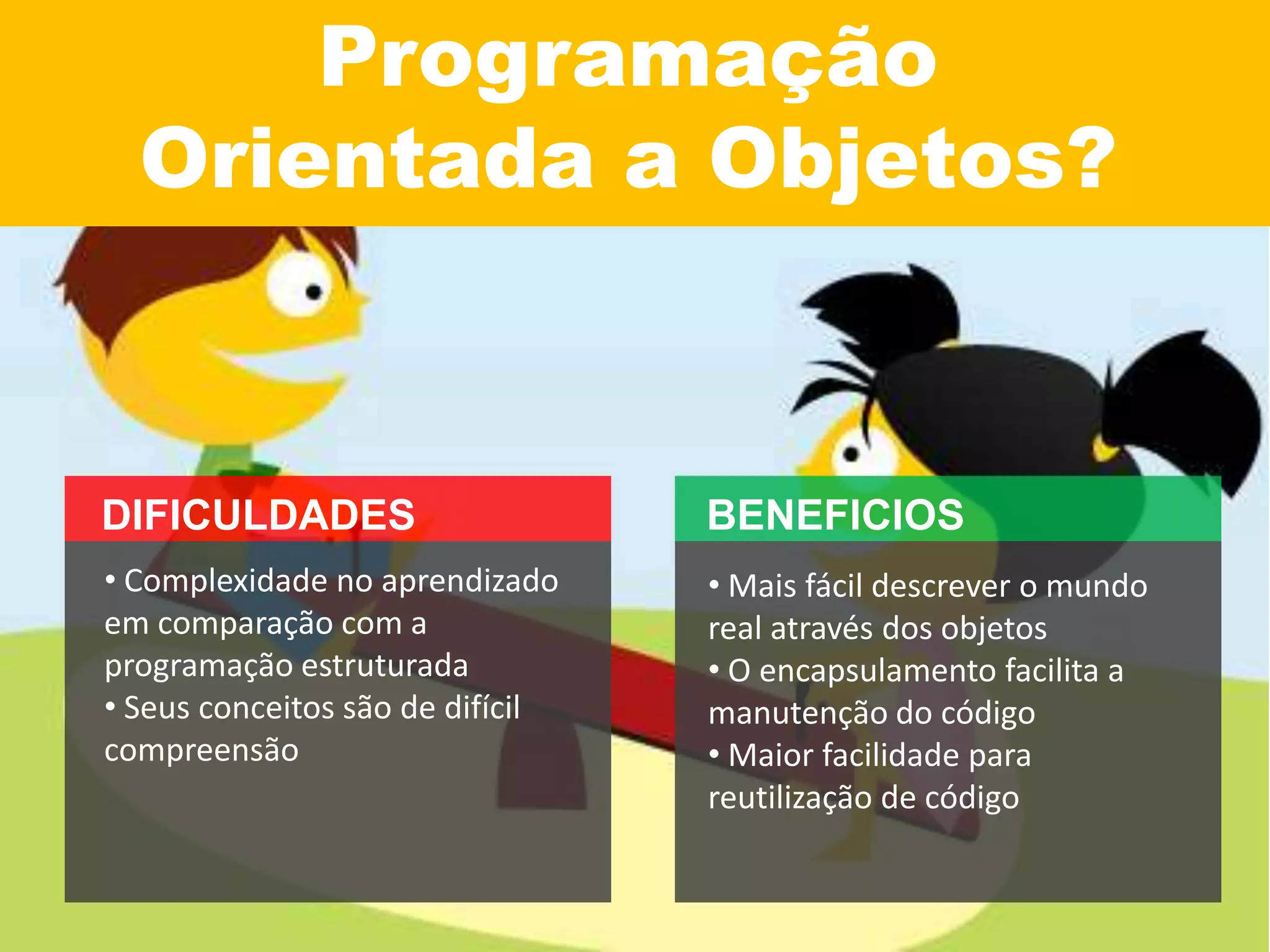 Programação
Orientada a Objetos?
• Mais fácil descrever o mundo
real através dos objetos
• O encapsulamento facilita a
manutenção do código
• Maior facilidade para
reutilização de código
• Complexidade no aprendizado
em comparação com a
programação estruturada
• Seus conceitos são de difícil
compreensão
 