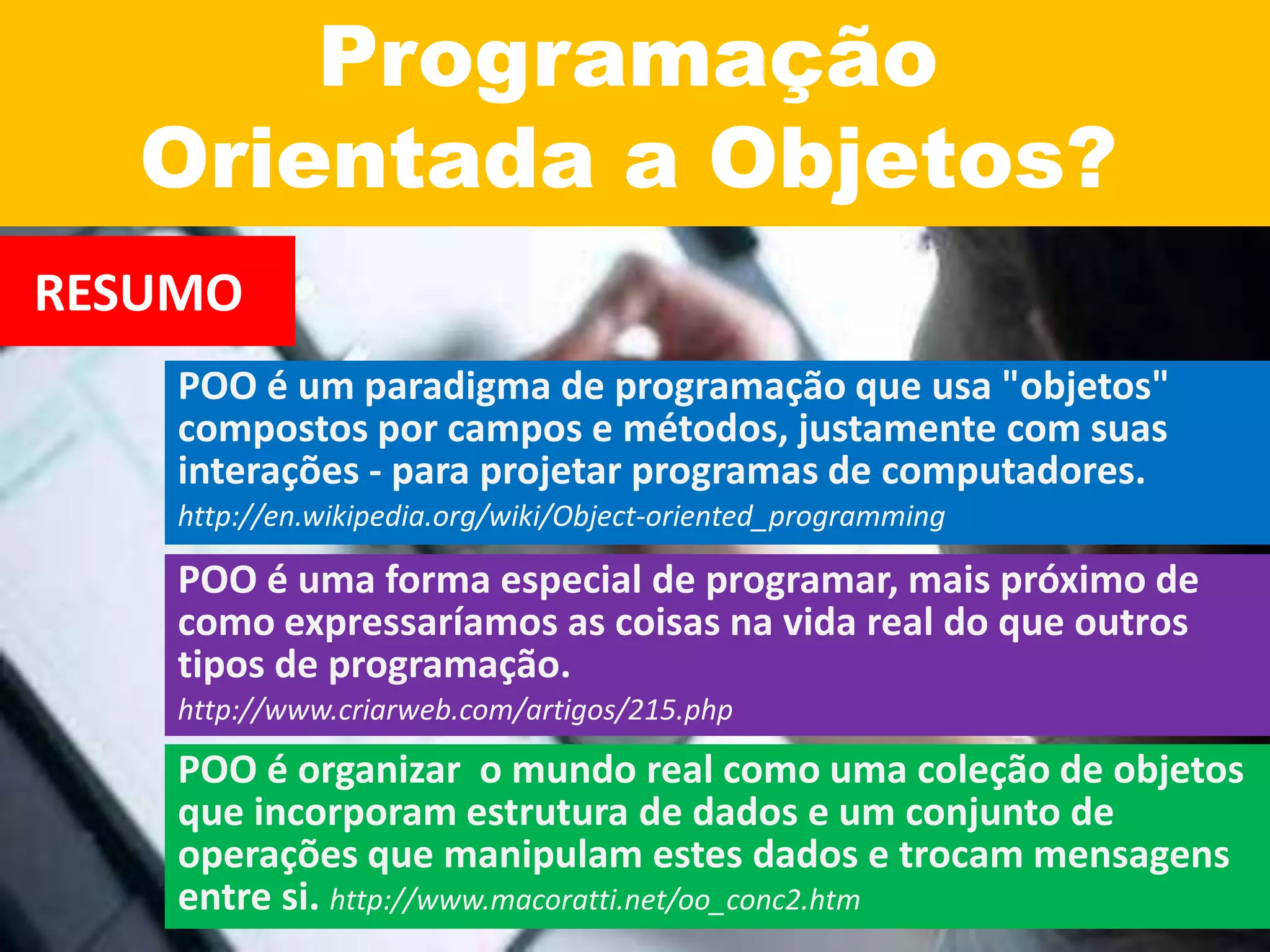Programação
Orientada a Objetos?
RESUMO
POO é um paradigma de programação que usa "objetos"
compostos por campos e métodos, justamente com suas
interações - para projetar programas de computadores.
http://en.wikipedia.org/wiki/Object-oriented_programming
POO é uma forma especial de programar, mais próximo de
como expressaríamos as coisas na vida real do que outros
tipos de programação.
http://www.criarweb.com/artigos/215.php
POO é organizar o mundo real como uma coleção de objetos
que incorporam estrutura de dados e um conjunto de
operações que manipulam estes dados e trocam mensagens
entre si. http://www.macoratti.net/oo_conc2.htm
 