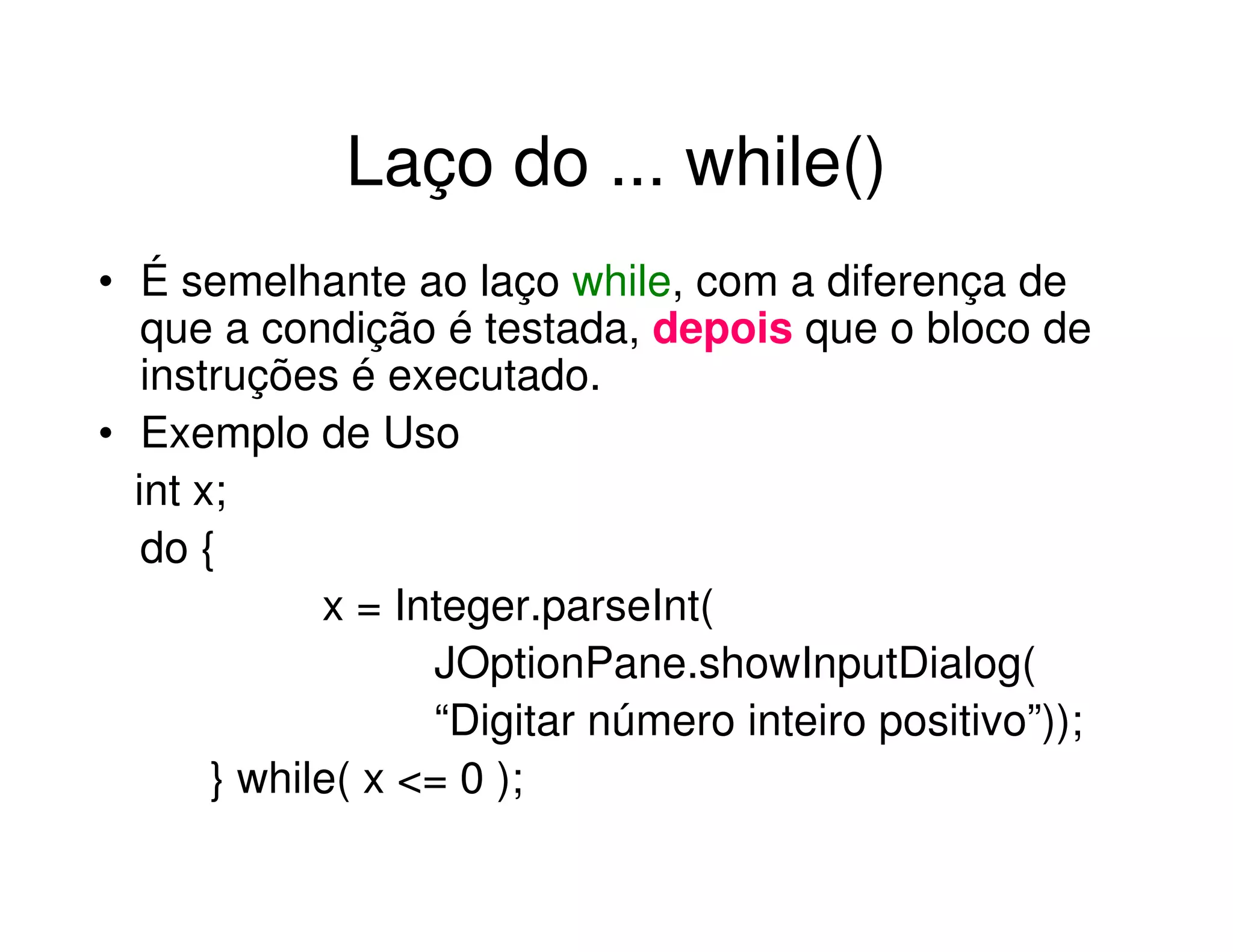 Laço do ... while()
• É semelhante ao laço while, com a diferença de
   que a condição é testada, depois que o bloco de
   instruções é executado.
• Exemplo de Uso
  int x;
   do {
             x = Integer.parseInt(
                   JOptionPane.showInputDialog(
                   “Digitar número inteiro positivo”));
       } while( x <= 0 );
 