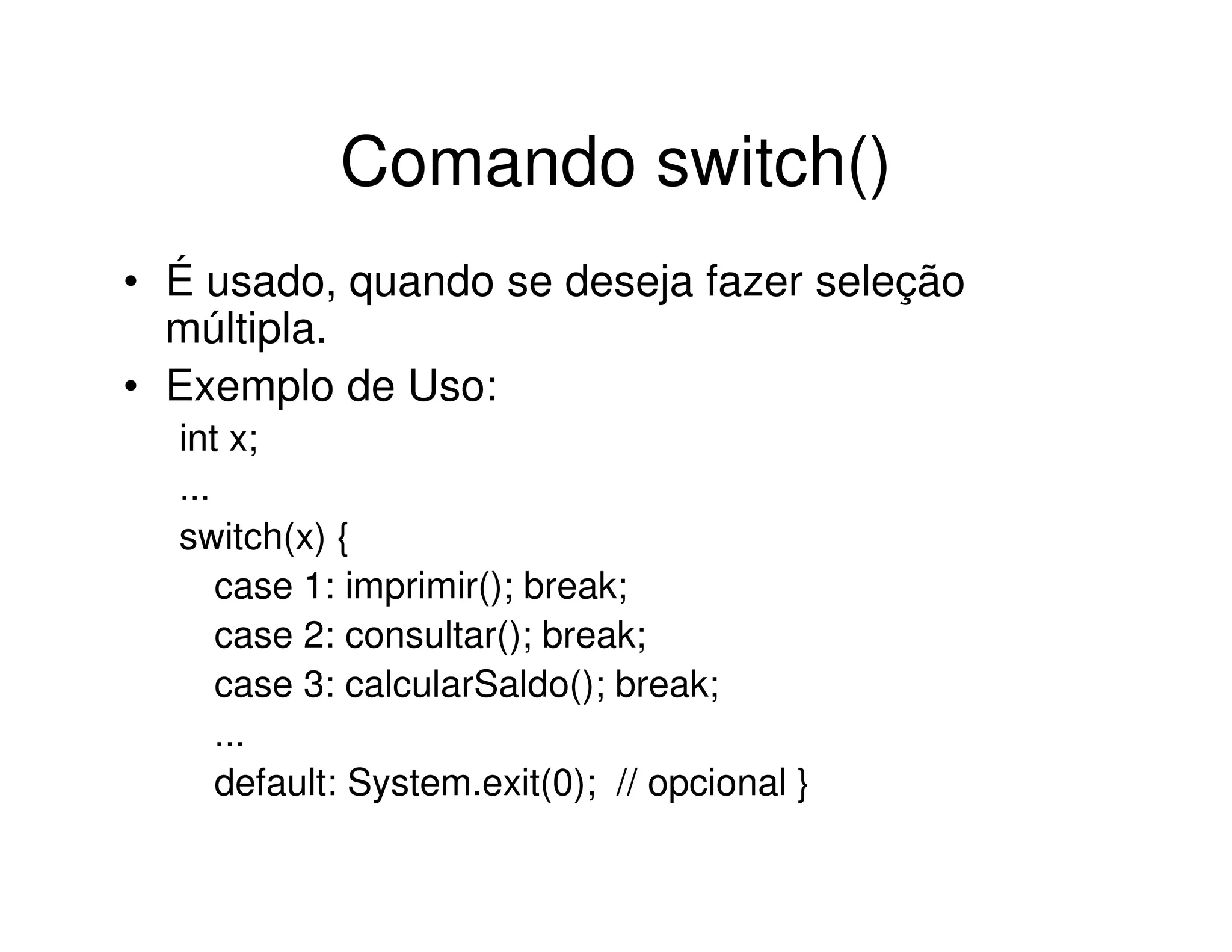 Comando switch()
• É usado, quando se deseja fazer seleção
  múltipla.
• Exemplo de Uso:
  int x;
  ...
  switch(x) {
      case 1: imprimir(); break;
      case 2: consultar(); break;
      case 3: calcularSaldo(); break;
      ...
      default: System.exit(0); // opcional }
 