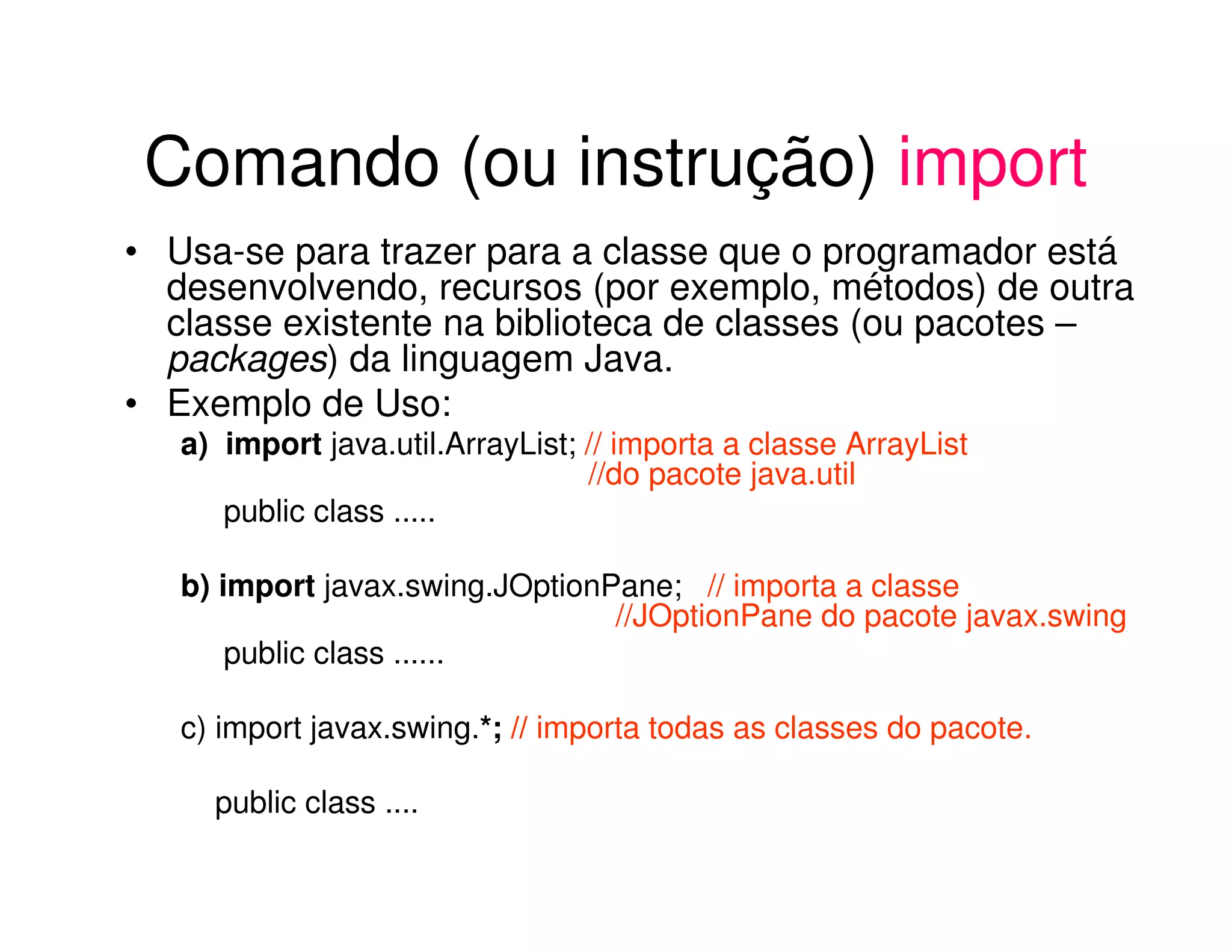 Comando (ou instrução) import
• Usa-se para trazer para a classe que o programador está
  desenvolvendo, recursos (por exemplo, métodos) de outra
  classe existente na biblioteca de classes (ou pacotes –
  packages) da linguagem Java.
• Exemplo de Uso:
   a) import java.util.ArrayList; // importa a classe ArrayList
                                  //do pacote java.util
      public class .....

   b) import javax.swing.JOptionPane; // importa a classe
                                 //JOptionPane do pacote javax.swing
       public class ......

   c) import javax.swing.*; // importa todas as classes do pacote.

     public class ....
 