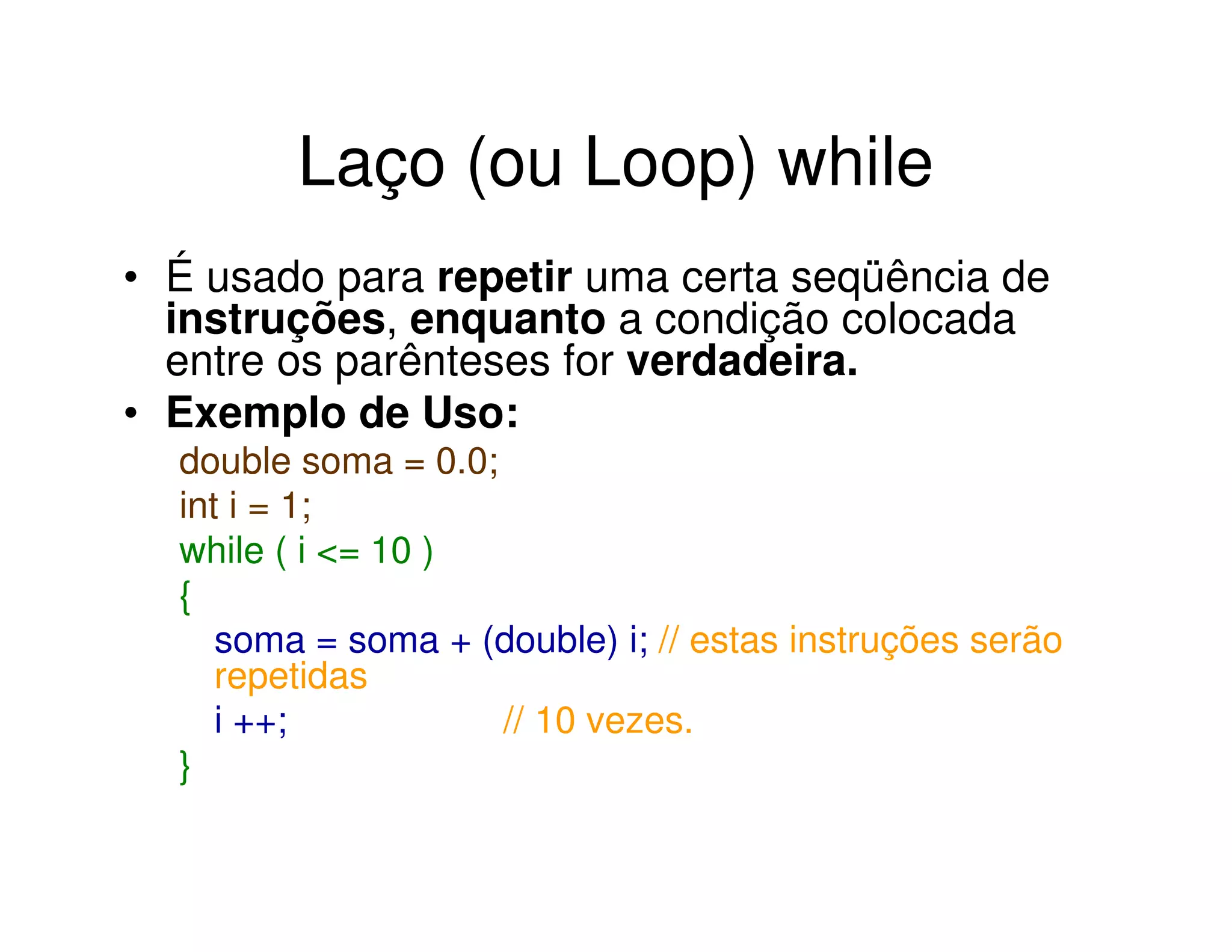 Laço (ou Loop) while
• É usado para repetir uma certa seqüência de
  instruções, enquanto a condição colocada
  entre os parênteses for verdadeira.
• Exemplo de Uso:
  double soma = 0.0;
  int i = 1;
  while ( i <= 10 )
  {
     soma = soma + (double) i; // estas instruções serão
     repetidas
     i ++;           // 10 vezes.
  }
 
