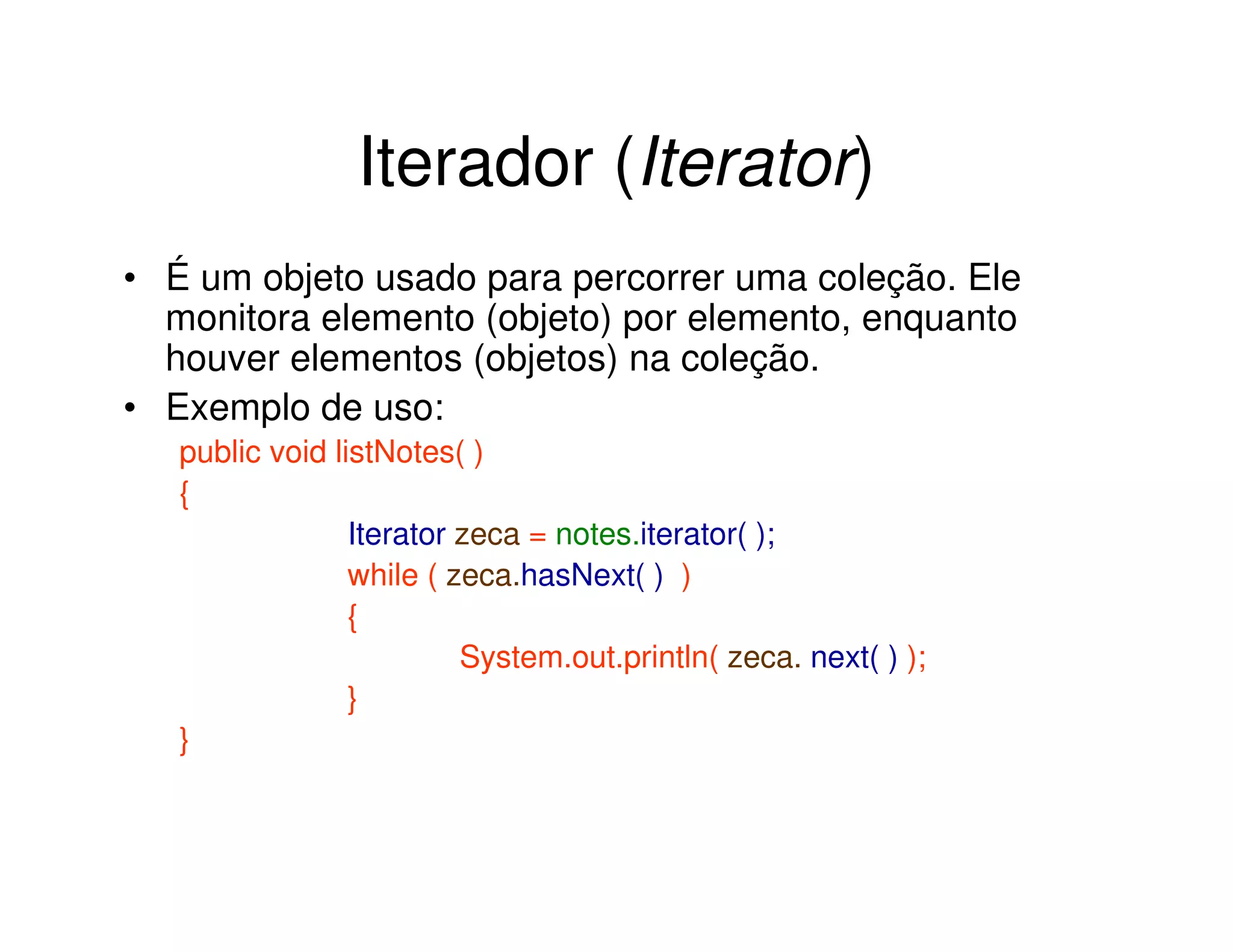 Iterador (Iterator)
• É um objeto usado para percorrer uma coleção. Ele
  monitora elemento (objeto) por elemento, enquanto
  houver elementos (objetos) na coleção.
• Exemplo de uso:
   public void listNotes( )
   {
                 Iterator zeca = notes.iterator( );
                 while ( zeca.hasNext( ) )
                 {
                          System.out.println( zeca. next( ) );
                 }
   }
 