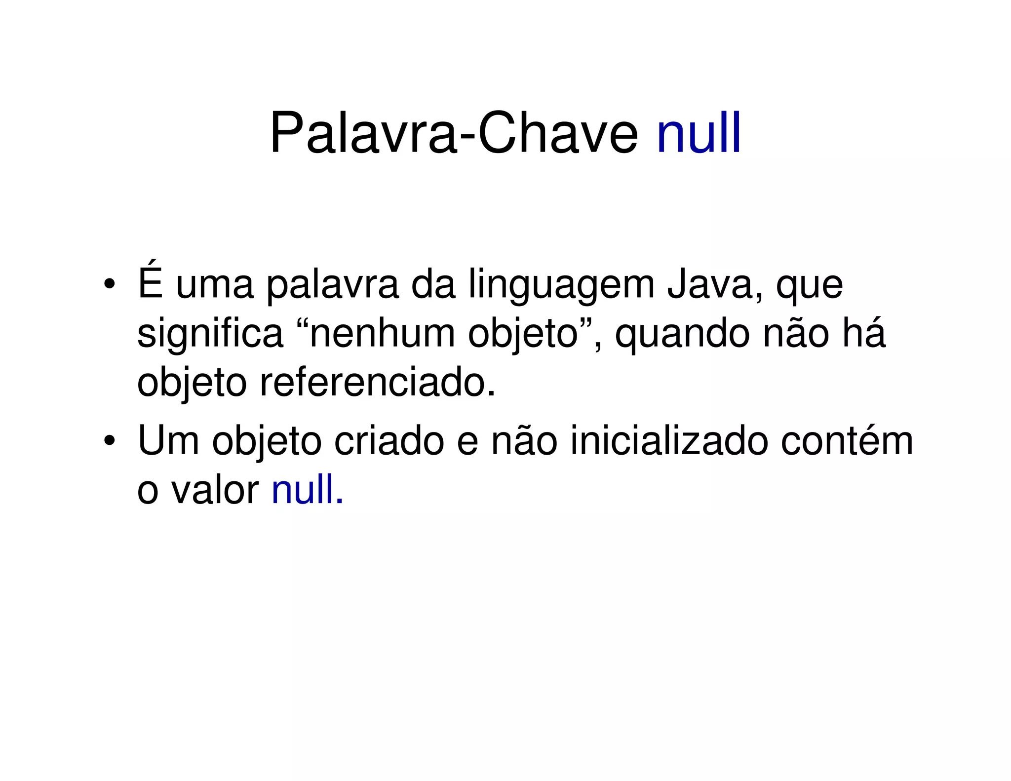 Palavra-Chave null

• É uma palavra da linguagem Java, que
  significa “nenhum objeto”, quando não há
  objeto referenciado.
• Um objeto criado e não inicializado contém
  o valor null.
 