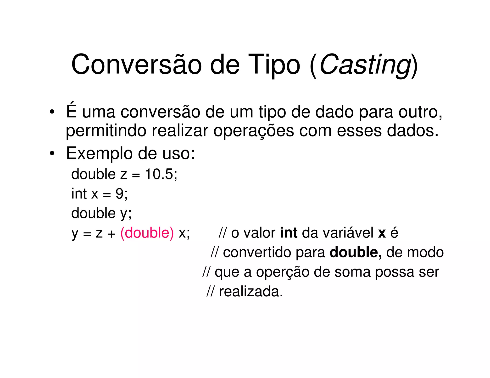 Conversão de Tipo (Casting)
• É uma conversão de um tipo de dado para outro,
  permitindo realizar operações com esses dados.
• Exemplo de uso:
  double z = 10.5;
  int x = 9;
  double y;
  y = z + (double) x;       // o valor int da variável x é
                          // convertido para double, de modo
                        // que a operção de soma possa ser
                         // realizada.
 